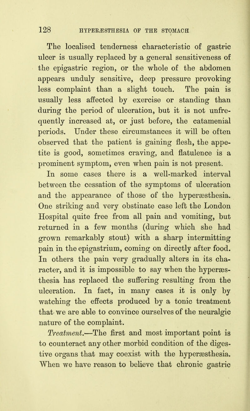 The localised tenderness characteristic of gastric ulcer is usually replaced by a general sensitiveness of the epigastric region, or the whole of the abdomen appears unduly sensitive, deep pressure provoking less complaint than a slight touch. The pain is usually less affected by exercise or standing than during the period of ulceration, but it is not unfre- quently increased at, or just before, the catamenial periods. Under these circumstances it will be often observed that the patient is gaining flesh, the appe- tite is good, sometimes craving, and flatulence is a prominent symptom, even when pain is not present. In some cases there is a well-marked interval between the cessation of the symptoms of ulceration and the appearance of those of the hyperSGsthesia. One striking and very obstinate case left the London Hospital quite free from all pain and vomiting, but returned in a few months (during which she had grown remarkably stout) with a sharp intermitting pain in the epigastrium, coming on directly after food. In others the pain very gradually alters in its cha- racter, and it is impossible to say when the hyperges- thesia has replaced the sufl'ering resulting from the ulceration. In fact, in many cases it is only by watching the effects produced by a tonic treatment that we are able to convince ourselves of the neuralgic nature of the complaint. Treatment.—The first and most important point is to counteract any other morbid condition of the diges- tive organs that may coexist with the hypersesthesia. When we have reason to believe that chronic gastric