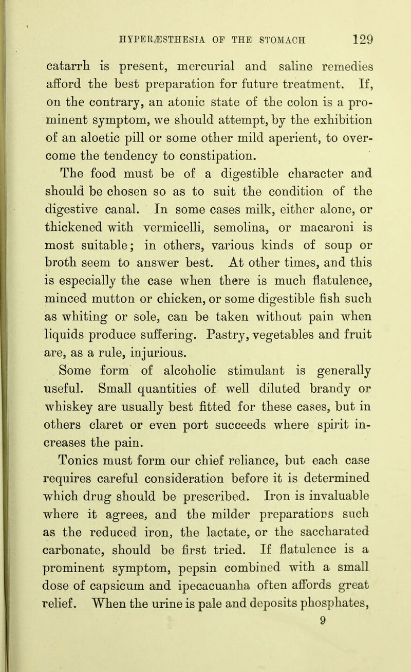 catarrli is present, mercurial and saline remedies afford tlie best preparation for future treatment. If, on the contrary, an atonic state of the colon is a pro- minent symptom, we should attempt, by the exhibition of an aloetic pill or some other mild aperient, to over- come the tendency to constipation. The food must be of a digestible character and should be chosen so as to suit the condition of the digestive canal. In some cases milk, either alone, or thickened with vermicelli, semolina, or macaroni is most suitable; in others, various kinds of soup or broth seem to answer best. At other times, and this is especially the case when there is much flatulence, minced mutton or chicken, or some digestible fish such as whiting or sole, can be taken without pain when liquids produce suffering. Pastry, vegetables and fruit are, as a rule, injurious. Some form of alcoholic stimulant is generally useful. Small quantities of well diluted brandy or whiskey are usually best fitted for these cases, but in others claret or even port succeeds where spirit in- creases the pain. Tonics must form our chief reliance, but each case requires careful consideration before it is determined which drug should be prescribed. Iron is invaluable where it agrees, and the milder preparations such as the reduced iron, the lactate, or the saccharated carbonate, should be first tried. If flatulence is a prominent symptom, pepsin combined with a small dose of capsicum and ipecacuanha often aff*ords great relief. When the urine is pale and deposits phosphates, 9