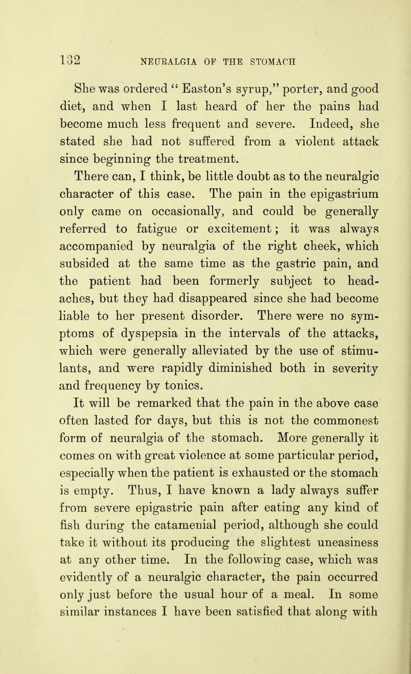 She was ordered Easton's syrup, porter, and good diet, and when I last heard of her the pains had become much less frequent and severe. Indeed, she stated she had not suffered from a violent attack since beginning the treatment. There can, I think, be little doubt as to the neuralgic character of this case. The pain in the epigastrium only came on occasionally, and could be generally referred to fatigue or excitement; it was always accompanied by neuralgia of the right cheek, which subsided at the same time as the gastric pain, and the patient had been formerly subject to head- aches, but they had disappeared since she had become liable to her present disorder. There were no sym- ptoms of dyspepsia in the intervals of the attacks, which were generally alleviated by the use of stimu- lants, and were rapidly diminished both in severity and frequency by tonics. It will be remarked that the pain in the above case often lasted for days, but this is not the commonest form of neuralgia of the stomach. More generally it comes on with great violence at some particular period, especially when the patient is exhausted or the stomach is empty. Thus, I have known a lady always suffer from severe epigastric pain after eating any kind of fish during the catamenial period, although she could take it without its producing the slightest uneasiness at any other time. In the following case, which was evidently of a neuralgic character, the pain occurred only just before the usual hour of a meal. In some similar instances I have been satisfied that along with