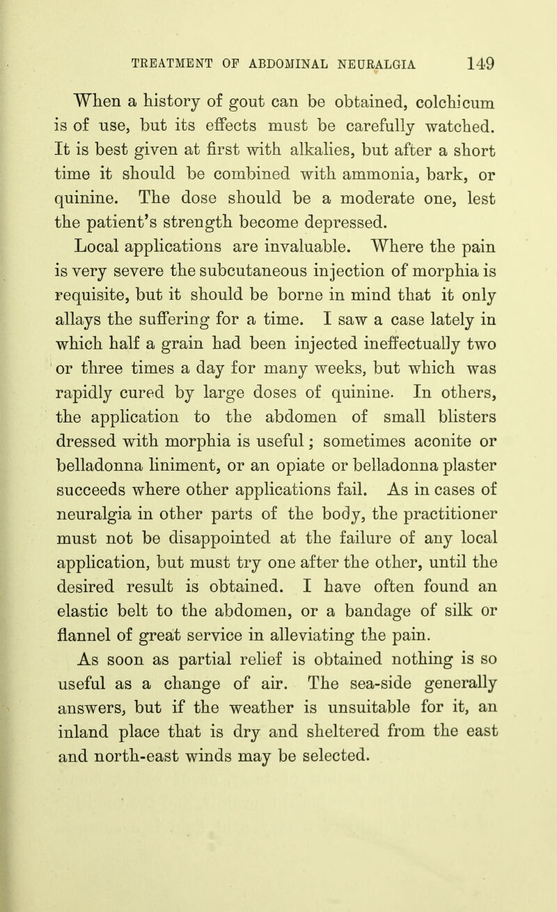 When a history of gout can be obtained, colchicum is of use, but its effects must be carefully watched. It is best given at first with alkalies, but after a short time it should be combined with ammonia, bark, or quinine. The dose should be a moderate one, lest the patient's strength become depressed. Local applications are invaluable. Where the pain is very severe the subcutaneous injection of morphia is requisite, but it should be borne in mind that it only allays the sufi'ering for a time. I saw a case lately in which half a grain had been injected ineffectually two or three times a day for many weeks, but which was rapidly cured by large doses of quinine. In others, the application to the abdomen of small blisters dressed with morphia is useful; sometimes aconite or belladonna liniment, or an opiate or belladonna plaster succeeds where other applications fail. As in cases of neuralgia in other parts of the body, the practitioner must not be disappointed at the failure of any local application, but must try one after the other, until the desired result is obtained. I have often found an elastic belt to the abdomen, or a bandage of silk or flannel of great service in alleviating the pain. As soon as partial relief is obtained nothing is so useful as a change of air. The sea-side generally answers^ but if the weather is unsuitable for it, an inland place that is dry and sheltered from the east and north-east winds may be selected.
