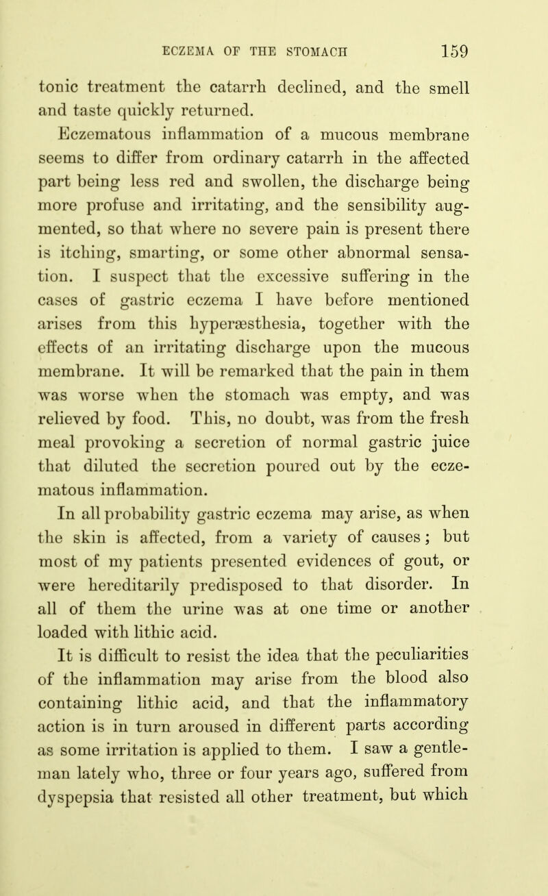 tonic treatment the catarrh declined, and the smell and taste quickly returned. Eczematous inflammation of a mucous membrane seems to differ from ordinary catarrh in the affected part being less red and swollen, the discharge being more profuse and irritating, and the sensibility aug- mented, so that where no severe pain is present there is itching, smarting, or some other abnormal sensa- tion. I suspect that the excessive suffering in the cases of gastric eczema I have before mentioned arises from this hyperassthesia, together with the effects of an irritating discharge upon the mucous membrane. It will be remarked that the pain in them was worse when the stomach was empty, and was relieved by food. This, no doubt, was from the fresh meal provoking a secretion of normal gastric juice that diluted the secretion poured out by the ecze- matous inflammation. In all probability gastric eczema may arise, as when the skin is affected, from a variety of causes; but most of my patients presented evidences of gout, or were hereditarily predisposed to that disorder. In all of them the urine was at one time or another loaded with Hthic acid. It is difficult to resist the idea that the peculiarities of the inflammation may arise from the blood also containing lithic acid, and that the inflammatory action is in turn aroused in different parts according as some irritation is applied to them. I saw a gentle- man lately who, three or four years ago, suffered from dyspepsia that resisted all other treatment, but which