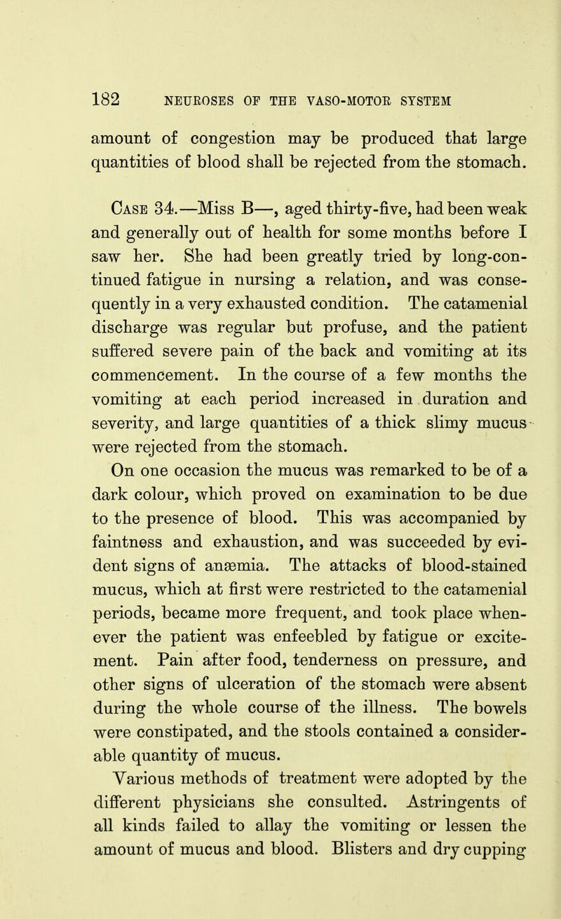 amount of congestion may be produced that large quantities of blood shall be rejected from the stomach. Case 34.—Miss B—, aged thirty-five, had been weak and generally out of health for some months before I saw her. She had been greatly tried by long-con- tinued fatigue in nursing a relation, and was conse- quently in a very exhausted condition. The catamenial discharge was regular but profuse, and the patient suffered severe pain of the back and vomiting at its commencement. In the course of a few months the vomiting at each period increased in duration and severity, and large quantities of a thick slimy mucus were rejected from the stomach. On one occasion the mucus was remarked to be of a dark colour, which proved on examination to be due to the presence of blood. This was accompanied by faintness and exhaustion, and was succeeded by evi- dent signs of anemia. The attacks of blood-stained mucus, which at first were restricted to the catamenial periods, became more frequent, and took place when- ever the patient was enfeebled by fatigue or excite- ment. Pain after food, tenderness on pressure, and other signs of ulceration of the stomach were absent during the whole course of the illness. The bowels were constipated, and the stools contained a consider- able quantity of mucus. Various methods of treatment were adopted by the different physicians she consulted. Astringents of all kinds failed to allay the vomiting or lessen the amount of mucus and blood. Blisters and dry cupping