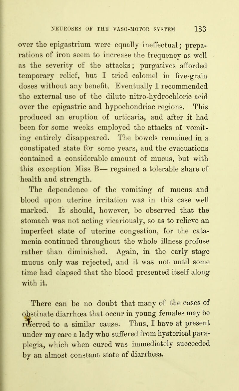 over the epigastrium were equally ineffectual; prepa- rations of iron seem to increase the frequency as well as the severity of the attacks; purgatives afforded temporary relief, but I tried calomel in five-grain doses without any benefit. Eventually I recommended the external use of the dilute nitro-hydrochloric acid over the epigastric and hypochondriac regions. This produced an eruption of urticaria, and after it had been for some weeks employed the attacks of vomit- ing entirely disappeared. The bowels remained in a constipated state for some years, and the evacuations contained a considerable amount of mucus, but with this exception Miss B— regained a tolerable share of health and strength. The dependence of the vomiting of mucus and blood upon uterine irritation was in this case well marked. It should, however, be observed that the stomach was not acting vicariously, so as to relieve an imperfect state of uterine congestion, for the cata- menia continued throughout the whole illness profuse rather than diminished. Again, in the early stage mucus only was rejected, and it was not until some time had elapsed that the blood presented itself along with it. There can be no doubt that many of the cases of obstinate diarrhoea that occur in young females maybe rXerred to a similar cause. Thus, I have at present under my care a lady who suffered from hysterical para- plegia, which when cured was immediately succeeded by an almost constant state of diarrhoea.