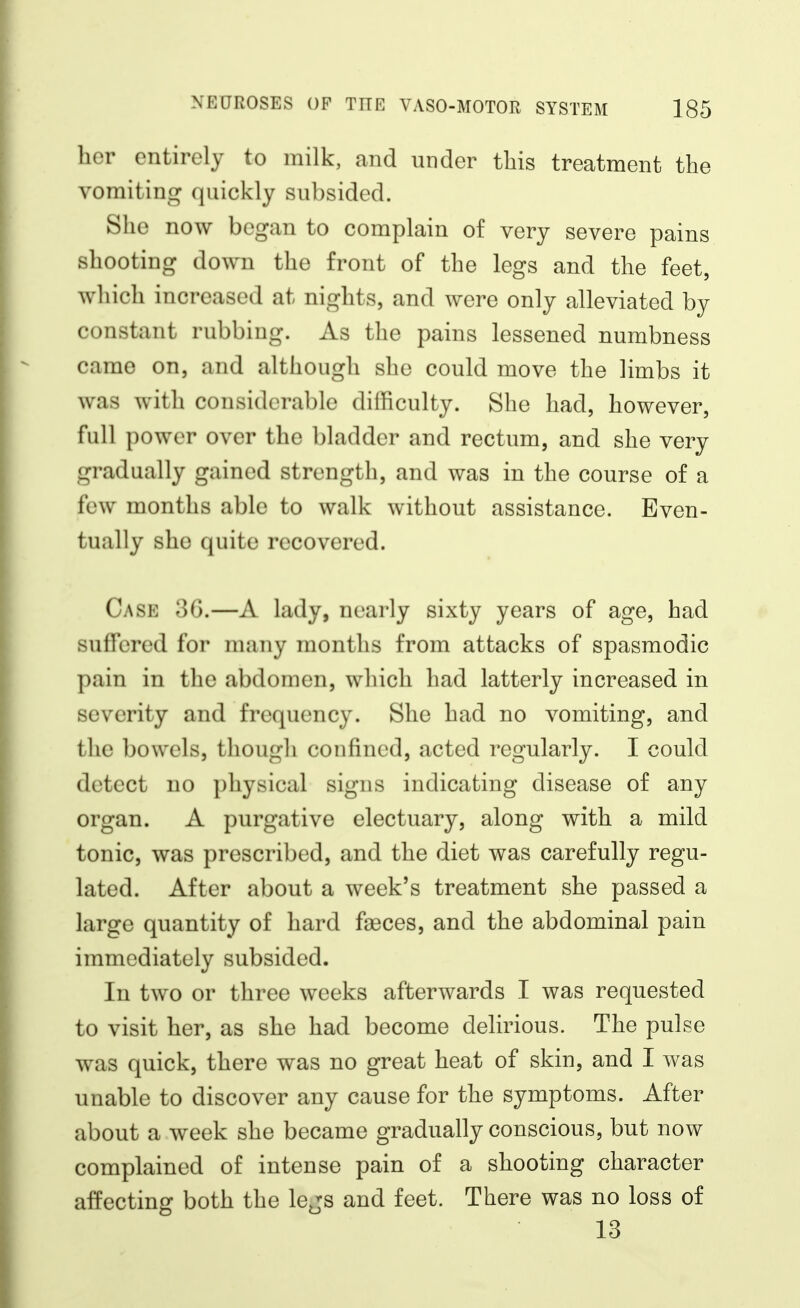 her entirely to milk, and under this treatment the vomiting quickly subsided. She now began to complain of very severe pains shooting down the front of the legs and the feet, which increased at nights, and were only alleviated by constant rubbing. As the pains lessened numbness came on, and although she could move the limbs it was with considerable difficulty. She had, however, full power over the bladder and rectum, and she very gradually gained strength, and was in the course of a few months able to walk without assistance. Even- tually she quite recovered. Case 3G.—A lady, nearly sixty years of age, had suffered for many months from attacks of spasmodic pain in the abdomen, which had latterly increased in severity and frequency. She had no vomiting, and the bowels, though confined, acted regularly. I could detect no physical signs indicating disease of any organ. A purgative electuary, along with a mild tonic, was prescribed, and the diet was carefully regu- lated. After about a week's treatment she passed a large quantity of hard faeces, and the abdominal pain immediately subsided. In two or three weeks afterwards I was requested to visit her, as she had become delirious. The pulse was quick, there was no great heat of skin, and I was unable to discover any cause for the symptoms. After about a week she became gradually conscious, but now complained of intense pain of a shooting character affecting both the lejs and feet. There was no loss of 13