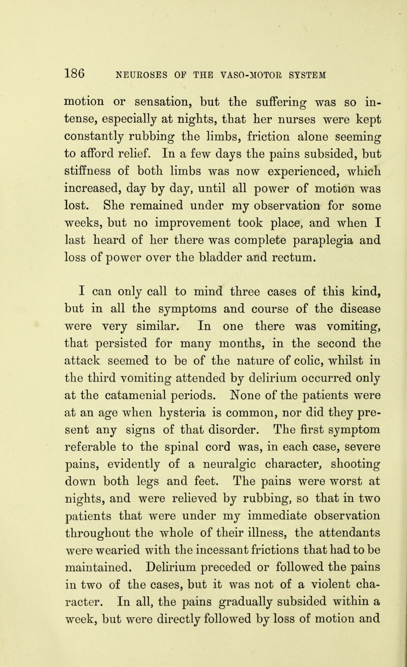 motion or sensation, but tlie suflfering was so in- tense, especially at nights, that her nurses were kept constantly rubbing the limbs, friction alone seeming to afford relief. In a few days the pains subsided, but stifoess of both limbs was now experienced, which increased, day by day, until all power of motion was lost. She remained under my observation for some weeks, but no improvement took place, and when I last heard of her there was complete paraplegia and loss of power over the bladder and rectum. I can only call to mind three cases of this kind, but in all the symptoms and course of the disease were very similar. In one there was vomiting, that persisted for many months, in the second the attack seemed to be of the nature of colic, whilst in the third vomiting attended by delirium occurred only at the catamenial periods. None of the patients were at an age when hysteria is common, nor did they pre- sent any signs of that disorder. The first symptom referable to the spinal cord was, in each case, severe pains, evidently of a neuralgic character, shooting down both legs and feet. The pains were worst at nights, and were relieved by rubbing, so that in two patients that were under my immediate observation throughout the whole of their illness, the attendants were wearied with the incessant frictions that had to be maintained. Delirium preceded or followed the pains in two of the cases, but it was not of a violent cha- racter. In all, the pains gradually subsided within a week, but were directly followed by loss of motion and