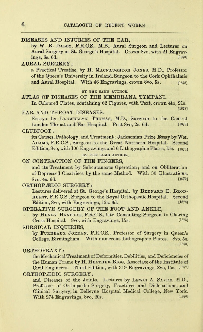 DISEASES AND INJURIES OF THE EAR, by W. B. Dalby, F.R.C.S., M.B., Aural Surgeon and Lecturer on Aural Surgery at St. Georgq's Hospital. Crown 8vo, with 21 Engrav- ings, 6s. 6d. [^873] AURAL SURGERY; a Practical Treatise, by H. Macnaughton Jones, M.D., Professor of the Queen's University in Ireland, Surgeon to the Cork Ophthalmic and Aural Hospital. With 46 Engravings, crown 8vo, 5s. [i878] BY THE SAME AUTHOE, ATLAS OF DISEASES OF THE MEMBRANA TYMPANI. In Coloured Plates, containing 62 Figures, with Text, crown 4to, 21s. [1878] EAR AND THROAT DISEASES. Essays by Llewellyit Thomas, M.D., Sargeon to the Central London Throat and Ear Hospital. Post 8vo, 2s. 6d. [1878] CLUBFOOT: its Causes, Pathology, and Treatment: Jacksonian Prize Essay by Wm. Adams, F.R.C.S., Surgeon to the Great Northern Hospital. Second Edition, 8vo, with 106 Engravings and 6 Lithographic Plates, 15s. [i873] BY THE SAME AUTHOE, ON CONTRACTION OF THE FINGERS, and its Treatment by Subcutaneous Operation; and on Obliteration of Depressed Cicatrices by the same Method. With 30 Illustrations, 8vo, 4s. 6d. [:iS79] ORTHOPiEDIC SURGERY: Lectures delivered at St. George's Hospital, by Bernard E. Brod- HURST, F.R.C.S., Surgeon to the Royal Orthopaedic Hospital. Second Edition, 8vo, with Engravings, 12s. 6d. [1876] OPERATIVE SURGERY OF THE FOOT AND ANKLE, by Henry Hancock, F.R.C.S., late Consulting Surgeon to Charing Cross Hospital. 8vo, with Engravings, 15s. [1873] SURGICAL INQUIRIES, by FuRNEAXJX Jordan, F.R.C.S., Professor of Surgery in Queen's College, Birmingham. With numerous Lithographic Plates. 8vo, 5s. [1873] ORTHOPRAXY: the Mechanical Treatment of Deformities, Debilities, and Deficiencies of the Human Frame by H. Heather Bigg, Associate of the Institute of Civil Engineers. Third Edition, with 319 Engravings, 8vo, 15s. [1877] ORTHOPEDIC SURGERY: and Diseases of the Joints. Lectures by Lewis A. Sayre, M.D., Professor of Orthopaedic Surgery, Fractures and Dislocations, and Clinical Surgery, in Bellevue Hospital Medical College, New York. With 274 Engravings, 8vo, 20s. [1876]