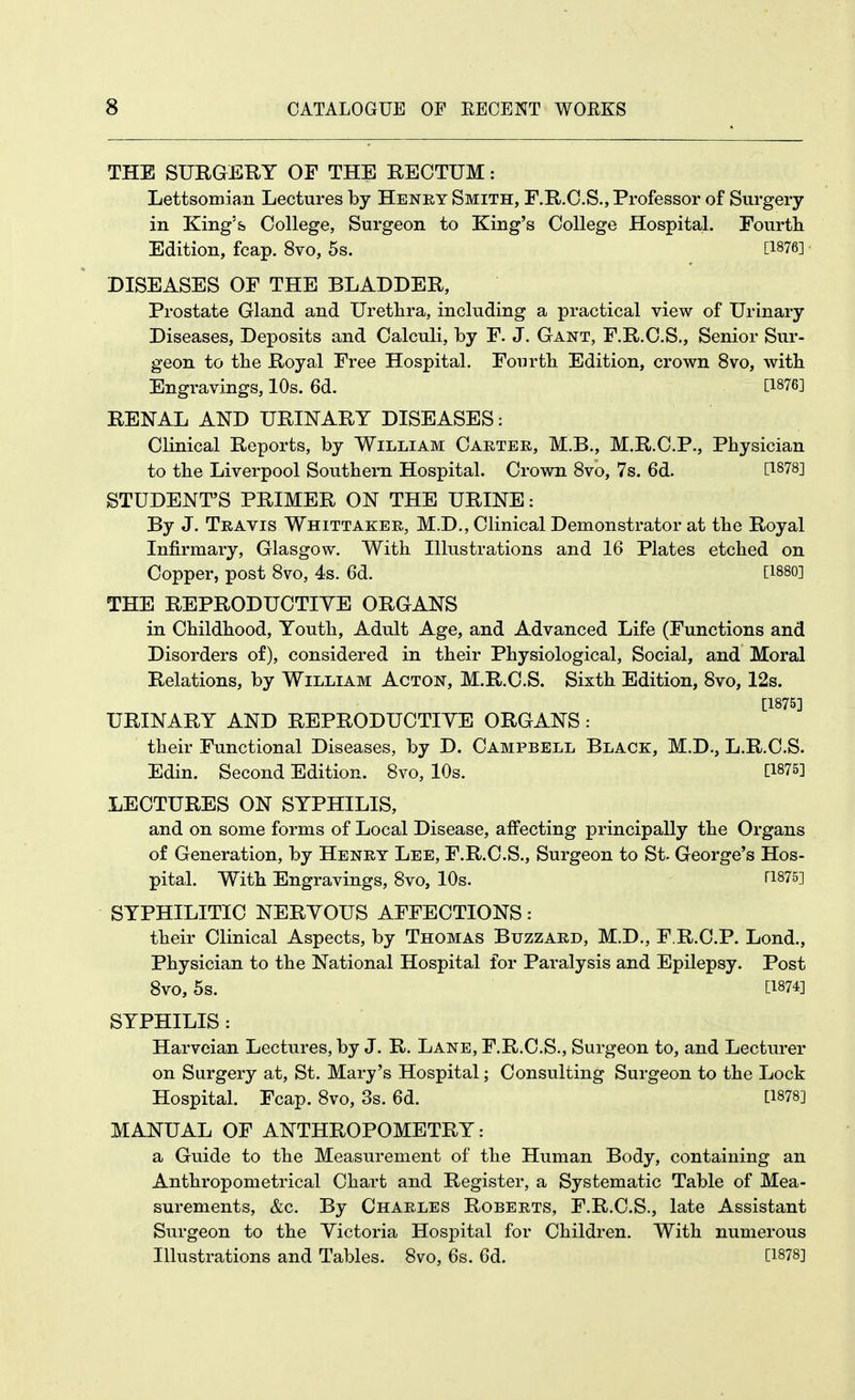 THE SURGERY OF THE RECTUM: Lettsomian Lectures by Henry Smith, F.R.C.S., Professor of Surgery in King's College, Surgeon to King's College Hospital. Fourtli Edition, fcap. 8vo, 5s. [1876] DISEASES OF THE BLADDER, Prostate Gland and Urethra, including a practical view of Urinary Diseases, Deposits and Calculi, by F. J. Gant, F.R.C.S., Senior Sur- geon to tbe Royal Free Hospital. Fourtli Edition, crown 8vo, with Engravings, 10s. 6d. C1876] RENAL AND URINARY DISEASES: Clinical Reports, by William Carter, M.B., M.R.C.P., Physician to the Liverpool Southern Hospital. Crown 8vo, 7s. 6d. STUDENT'S PRIMER ON THE URINE: By J. Travis Whittaker, M.D., Clinical Demonstrator at the Royal Infirmary, Glasgow. With Illustrations and 16 Plates etched on Copper, post 8vo, 4s. 6d. Cisso] THE REPRODUCTIYE ORGANS in Childhood, Youth, Adult Age, and Advanced Life (Functions and Disorders of), considered in their Physiological, Social, and Moral Relations, by William Acton, M.R.C.S. Sixth Edition, 8vo, 12s. [1875] URINARY AND REPRODUCTIYE ORGANS: their Functional Diseases, by D. Campbell Black, M.D., L.R.C.S. Edin. Second Edition. 8vo, 10s. [1875] LECTURES ON SYPHILIS, and on some forms of Local Disease, affecting principally the Organs of Generation, by Henry Lee, F.R.C.S., Surgeon to St. George's Hos- pital. With Engravings, 8vo, 10s. ri875] SYPHILITIC NERYOUS AFFECTIONS: their Clinical Aspects, by Thomas Buzzard, M.D., F.R.C.P. Lond., Physician to the National Hospital for Paralysis and Epilepsy. Post 8vo, 5s. [1874] SYPHILIS : Harvcian Lectures, by J. R. Lane, F.R.C.S., Surgeon to, and Lecturer on Surgery at, St. Mary's Hospital; Consulting Surgeon to the Lock Hospital. Fcap. 8vo, 3s. 6d. [1878] MANUAL OF ANTHROPOMETRY: a Guide to the Measurement of the Human Body, containing an Anthropometrical Chart and Register, a Systematic Table of Mea- surements, &c. By Charles Roberts, F.R.C.S., late Assistant Surgeon to the Yictoria Hospital for Children. With numerous Illustrations and Tables. 8vo, 6s. 6d. [1878]