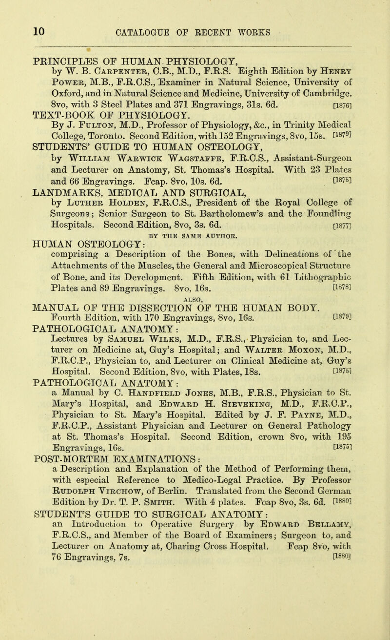 PRINCIPLES OF HUMAN. PHYSIOLOGY, by W. B. Carpenter, O.B., M.D., F.R.S. Eighth Edition by Henry Power, M.B., F.R.C.S., Examiner in Natural Science, University of Oxford, and in Natural Science and Medicine, University of Cambridge. 8vo, with 3 Steel Plates and 371 Engravings, 31s. 6d. [1876] TEXT-BOOK OF PHYSIOLOGY. By J. Fulton, M.D., Professor of Physiology, &c., in Trinity Medical College, Toronto. Second Edition, with 152 Engravings, 8vo, 15s. [^879] STUDENTS' GUIDE TO HUMAN OSTEOLOGY, by William Warwick Wagstafpe, F.R.C.S., Assistant-Surgeon and Lecturer on Anatomy, St. Thomas's Hospital. With 23 Plates and 66 Engravings. Fcap. 8vo, 10s. 6d. ti875] LANDMARKS, MEDICAL AND SURGICAL, by Ltjther Holden, F.R.C.S., President of the Royal College of Surgeons; Senior Surgeon to St. Bartholomew's and the Foundling Hospitals. Second Edition, 8vo, 3s. 6d. [1877] BY THE SAME AUTHOE. HUMAN OSTEOLOGY: comprising a Description of the Bones, with Delineations of the Attachments of the Muscles, the General and Microscopical Structure of Bone, and its Development. Fifth Edition, with 61 Lithographic Plates and 89 Engravings. 8vo, 16s. C^878] ALSO, MANUAL OP THE DISSECTION OF THE HUMAN BODY. Fourth Edition, with 170 Engravings, 8vo, 16s. C18791 PATHOLOGICAL ANATOMY: Lectures by Samuel Wilks, M.D., F.R.S.,-Physician to, and Lec- turer on Medicine at, Guy's Hospital; and Walter Moxon, M.D., F.R.C.P., Physician to, and Lecturer on Clinical Medicine at, Guy's Hospital. Second Edition, 8vo, with Plates, 18s. [1875] PATHOLOGICAL ANATOMY: a Manual by C. Handfield Jones, M.B., F.R.S., Physician to St Mary's Hospital, and Edward H. Sieveking, M.D., F.R.C.P., Physician to St. Mary's Hospital. Edited by J. F. Payne, M.D., F.R.C.P., Assistant Physician and Lecturer on General Pathology at St. Thomas's Hospital. Second Edition, crown 8vo, with 195 Engravings, 16s. [1875] POST-MORTEM EXAMINATIONS: a Description and Explanation of the Method of Performing them, with especial Reference to Medico-Legal Practice. By Professor Rudolph Yirchow, of Berlin. Translated from the Second German Edition by Dr. T. P. Smith. With 4 plates. Fcap 8vo, 3s. 6d. l1880] STUDENT'S GUIDE TO SURGICAL ANATOMY: an Introduction to Operative Surgery by Edward Bellamy, F.R.C.S., and Member of the Board of Examiners; Surgeon to, and Lecturer on Anatomy at, Charing Cross Hospital. Fcap 8vo, with 76 Engravings, 7s. [1880|