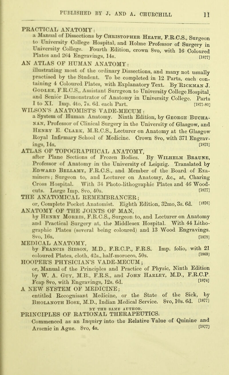 PRACTICAL ANATOMY : ;i JVLmiial of Dissections by Christopher Heath, F.R.C.S., Surgeon to University College Hospital, and Holme Professor of Surgeiy in University College. Fourth Edition, crown 8vo, witli 16 Coloured Plates and 2<)4; Engravings, 14s- [18771 AN ATLAS OF HUMAN ANATOMY: illustrating most of the ordinary Dissections, and many not usually practised by the Student. To be completed in 12 Parts, each con- taining 4 Coloured Plates, with Explanatory Text. By ^Hickman J. GODLEE, F.R.C.S,, Assistant Surrgeon to University College Hospital and Senior Demonstrator of Anatomy in University College. Parts 1 to XI. Imp. 4t(), 7s. 6d. each Part. [1877-80] WILSON'S ANATOMIST'S VADE-MECUM: a System of Human Anatomy. Ninth Edition, by George Bucha- nan, Professor of Clinical Surgery in the University of Glasgow, and Henry E. Clark, M.R.C.S., Lecturer on Anatomy at the Glasgow lloyal Infirmary School of Medicine. Crown 8vo, with 371 Engrav- ings, 14s. [1873] ATLAS OF TOPOGRAPHICAL ANATOMY, after Plane Sections of Frozen Bodies. By Wilhelm Bratjne, Professor of Anatomy in the University of Leipzig. Translated by Edward Bellamy, F.R.C.S., and Member of the Board of Exa- miners ; Surgeon to, and Lecturer on Anatomy, &c., at, Charing Cross Hospital. With 34 Photo-lithographic Plates and 46 Wood- cuts. Large Imp. 8vo, 40s. [^877] THE ANATOMICAL REMEIMBRANCER; or, Complete Pocket Anatomist. Eighth Edition, 32mo, 3s. 6d. ^^876] ANATOMY OF THE JOINTS OF MAN, by Henry Morris, F.R.C.S., Surgeon to, and Lecturer on Anatomy and Practical Surgery at, the Middlesex Hospital. With 44 Litho- graphic Plates (several being coloured) and 13 Wood Engravings. Svo, 16s. [1879] MEDICAL ANATOMY, by Francis Sibson, M.D., F.R.C.P., F.R.S. Imp. folio, with 21 coloured Plates, cloth, 42s., half-morocco, 50s. ^^^^^^ HOOPER'S PHYSICIAN'S YADE-MECUM; or. Manual of the Principles and Practice of Physic, Ninth Edition by W. A. Guy, M.B., F.R.S., and John Harley, M.D., F.R.C.P. Fcap Svo, with Engravings, 12s. 6d. tW*] A NEW SYSTEM OF MEDICINE; entitled Recognisant Medicine, or the State of the Sick, by Bholanoth Bose, M.D., Indian Medical Service. Svo, 10s. 6d. BY THE SAME AIJTHOK. PRINCIPLES OF RATIONAL THERAPEUTICS. C()mmenced as an Inquiry into the Relative Talue of Quinine and Arsenic in Ague. Svo, 4s. ^^^^^^