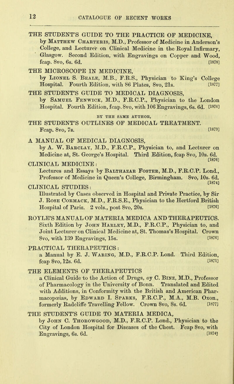 THE STUDENT'S GUIDE TO THE PRACTICE OF MEDICINE, by Matthew Chaeteeis, M.D., Professor of Medicine in Anderson's College, and Lecturer on Clinical Medicine in the Royal Infirmary, Glasgow. Second Edition, with Engravings on Copper and Wood, fcap. 8vo, 6s. 6d. [1878] THE MICROSCOPE IN MEDICINE, by Lionel S. Beale, M.B., F.R.S., Physician to King's College Hospital. Fourth Edition, with 86 Plates, 8vo, 21s. [1877] THE STUDENT'S GUIDE TO MEDICAL DIAGNOSIS, by Samuel Fenwick, M.D., F.R.C.P., Physician to the London Hospital. Fourth Edition, fcap, 8vo, with 106 Engravings, 6s. 6d. [1876] BY THE SAME AUTHOE, THE STUDENT'S OUTLINES OF MEDICAL TREATMENT. Fcap. 8vo, 7s. [1879] A MANUAL OF MEDICAL DIAGNOSIS, by A. W. Barclay, M.D., F.R.C.P., Physician to, and Lecturer on Medicine at, St. George's Hospital. Third Edition, fcap 8vo, 10s. 6d. [1876] CLINICAL MEDICINE : Lectures and Essays by Balthazar Foster, M.D., F.R.C.P. Lond., Professor of Medicine in Queen's College, Birmingham. 8vo, 10s. 6d. [1874] CLINICAL STUDIES: Illustrated by Cases observed in Hospital and Private Practice, by Sir J. Rose Oormack, M.D., F.R.S.E., Physician to the Hertford British Hospital of Paris. 2 vols., post 8vo, 20s. [1876] ROYLE'S MANUAL OF MATERIA MEDICA AND THERAPEUTICS. Sixth Edition by John Harley, M.D., F.R.C.P., Physician to, and Joint Lecturer on Clinical Medicine at, St. Thomas's Hospital. Crown 8vo, with 139 Engravings, 15s. [1876] PRACTICAL THERAPEUTICS: a Manual by E. J. Waring, M.D., F.R.C.P. Lond. Third Edition, fcap 8vo, 12s. 6d. [i87i] THE ELEMENTS OF THERAPEUTICS a Clinical Guide-to the Action of Drugs, oy C. BiNZ, M.D., Professor of Pharmacology in the University of Bonn. Translated and Edited with Additions, in Conformity with the British and American Phar- macopoeias, by Edw^ard I. Sparks, F.R.C.P., M.A., M.B. Oxon., formerly Radcliffe Travelling Fellow. Crown 8vo, 8s. 6d. [1877] THE STUDENT'S GUIDE TO MATERIA MEDICA, by John C. Thorowgood, M.D., F.R.C.P. Lond., Physician to the City of London Hospital for Diseases of the Chest. Fcap 8vo, with Engravings, 6s. 6d. [1874]