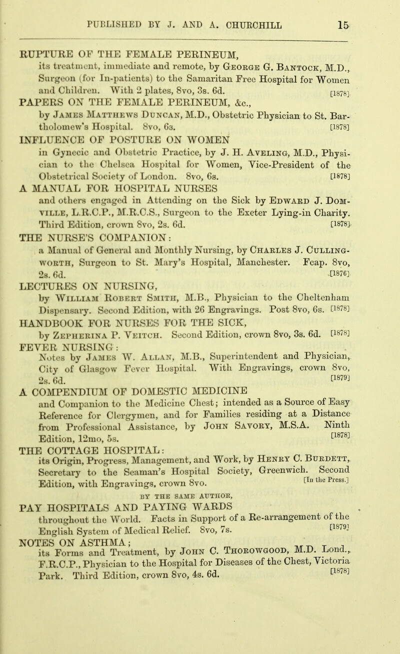 RUPTURE OF THE FEMALE PERINEUM, its trcatuicnt, immediate and remote, by George G. Bantock, M.D., Siirj^eon (for In-patients) to the Samaritan Free Hospital for Women and Children. With 2 plates, 8vo, 3s. 6d, [1878] PAPERS ON THE FEMALE PERINEUM, &c., by James Matthews Duncan, M.D., Obstetric Physician to St. Bar- tholomew's Hospital. 8vo, 63. [1878] INFLUENCE OF POSTURE ON WOMEN in Gynecic and Obstetric Practice, by J. H. Aveling, M.D., Physi- cian to the Chelsea Hospital for Women, Yice-President of the Obstetrical Society of London. 8vo, 6s. [1878] A MANUAL FOR HOSPITAL NURSES and others engaged in Attending on the Sick by Edward J. DoM- VILLE, L.R.C.P., M.R.C.S., Surgeon to the Exeter Lying-in Charity. Third Edition, crown 8vo, 2s. 6d. [1878> THE NURSES COMPANION: a Manual of General and Monthly Nursing, by Charles J. Culling- WORTH, Surgeon to St. Mary's Hospital, Manchester. Fcap. Svo, 28. 6d. tl876] LECTURES ON NURSING, by William Robert Smith, M.B., Physician to the Cheltenham Dispensary. Second Edition, with 26 Engravings. Post Svo, 6s. [1878] HANDBOOK FOR NURSES FOR THE SICK, by Zepherina P. Veitch. Second Edition, crown Svo, 3s. 6d. [1878] FEVER NURSING : Notes by James W. Allan, M.B., Superintendent and Physician,. City of Glasgow Fever Hospital. With Engravings, crown Svo, 2s. 6d. tl879] A COMPENDIUM OF DOMESTIC MEDICINE and Companion to the Medicine Chest; intended as a Source of Easy Reference for Clergymen, and for Families residing at a Distance from Professional Assistance, by John Savory, M.S.A. Ninth Edition, 12mo, 5s. ^^^^^^ THE COTTAGE HOSPITAL: its Origin, Progress, Management, and Work, by Henry C. Burdett, Secretary to the Seaman's Hospital Society, Greenwich. Second Edition, with Engravings, crown Svo. ^^'^ ^'^''-^ BY THE SAME AUTHOE, PAY HOSPITALS AND PAYING WARDS throughout the World. Facts in Support of a Re-arrangement of the English System of Medical Relief. Svo, 7s. ^1879] NOTES ON ASTHMA; ^ , its Forms and Treatment, by John C. Thorowgood, M.D. Lond.,. F.R.C.P., Physician to the Hospital for Diseases of the Chest, Victoria Park. Third Edition, crown Svo, 4s. 6d. 1^^^^^^