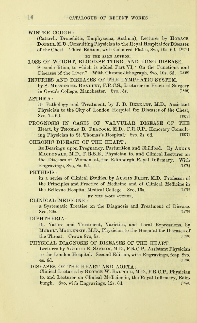 WINTER COUGH: (Catarrla, BroncliitiSj Emphysema, Astlima), Lectures by Horace DoBELL,M.D.,OonsultingPbysicianto tbe Royal Hospital for Diseases of tbe Chest. Third Edition, with Coloured Plates, 8vo, 10s. 6d. [1875] BY THE SAME AUTHOE, LOSS OF WEIGHT, BLOOD-SPITTING, AND LUNG DISEASE. Second edition, to which is added Part YI,  On the Functions and Diseases of the Liver. With Chromo-lithograph, 8vo, 10s. 6d. [1880] INJURIES AND DISEASES OF THE LYMPHATIC SYSTEM, by S. Messenger Bradley, F.R.C.S., Lecturer on Practical Surgery in Owen's College, Manchester. 8vo., 5s. [1879] ASTHMA: its Pathology and Treatment, by J. B. Berkart, M.D., Assistant Physician to the City of London Hospital for Diseases of the Chest, 8vo, 7s. 6d. [1878] PROGNOSIS IN CASES OF YALYULAR DISEASE OF THE Heart, by Thomas B. Peacock, M.D., F.R.C.P., Honorary Consult- ing Physician to St. Thomas's Hospital. 8vo, 3s. 6d. [1877] CHRONIC DISEASE OF THE HEART: its Bearings upon Pregnancy, Parturition and Childbed. By Angus Macdonald, M.D., F.R.S.E., Physician to, and Clinical Lecturer on the Diseases of Women at, the Edinburgh Royal Infirmary. With Engravings, 8vo, 8s. 6d. [1878] PHTHISIS: in a series of Clinical Studies, by Austin Flint, M.D. Professor of the Principles and Practice of Medicine and of Clinical Medicine in the Bellevue Hospital Medical College. 8vo, 16s. [1875] BY THE SAME ATJTHOE, CLINICAL MEDICINE : a Systematic Treatise on the Diagnosis and Treatment of Disease. 8vo, 20s. [1879] DIPHTHERIA: its Nature and Treatment, Yarieties, and Local Expressions, by MoRELL Mackenzie, M.D., Physician to the Hospital for Diseases of the Throat. Crown 8vo, 5s. [1878] PHYSICAL DIAGNOSIS OF DISEASES OF THE HEART. Lectures by Arthur E. Sansom, M.D., F.R.C.P., Assistant Physician to the London Hospital. Second Edition, with Engravings, fcap. 8vo, 4s. 6d. [1876] DISEASES OF THE HEART AND AORTA: Clinical Lectures by George W. Balfour, M.D.,F.R.C.P., Physician to, and Lecturer on Clinical Medicine in, the Royal Infirmary, Edin- burgh. 8vo, with Engravings, 12s. 6d. [1876]