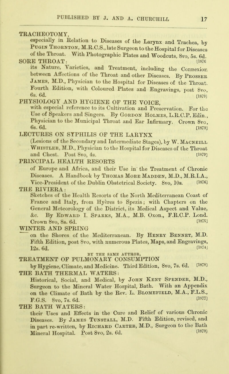 TRACHEOTOMY, especially in Relation to Diseases of the Larynx and Trachea, hj PuGiN Thornton, M.R.C.S., late Surgeon to the Hospital for Diseases of the Throat. With Photographic Plates and Woodcuts, 8vo, 5s 6d SORE THROAT: Li876 its Nature, Varieties, and Treatment, including the Connexion between Affections of the Throat and other Diseases. By Pkossek James, M.D., Physician to the Hospital for Diseases of the Throat. Fourth Edition, with Coloured Plates and Engravings, post 8vo, 6s. Gd. [1879] PHYSIOLOGY AND HYGIENE OF THE YOICE, with especial reference to its Cultivation and Preservation. For the Use of Speakers and Singers. By Gordon Holmes, L.R.C.P. Edin,, Physician to the Municipal Throat and Ear Infirmary. Ci •own 8vo, 68. 6d. [1879J LECTURES ON SYPHILIS OF THE LARYNX (Lesions of the Secondary and Intermediate Stages), by W. Macneill Whistler, M.D., Physician to the Hospital for Diseases of the Throat and Chest. Post 8vo, Is. [1879] PRINCIPAL HEALTH RESORTS of Europe and Africa, and their Use in the Treatment of Chronic Diseases. A Handbook by Thomas More Madden, M.D., M.R.I.A,, Vice-President of the Dublin Obstetrical Society. 8vo, 10s. [1876] THE RIVIERA: Sketches of the Health Resorts of the North Mediterranean Coast of France and Italy, from Hyeres to Spezia; with Chapters on the General Meteorology of the District, its Medical Aspect and Value, &c. By Edward I. Sparks, M.A., M.B. Oxon., F.R.C.P. Lond. Crown 8vo, 8s. 6d. Ci87Cj WINTER AND SPRING on the Shores of the Mediterranean. By Henry Bennet, M.D. Fifth Edition, post 8vo, with numerous Plates, Maps, and Engravings, 12s. 6d. ti874j BY THE SAME AUTHOE, TREATMENT OF PULMONARY CONSUMPTION by Hygiene, Climate, and Medicine. Third Edition, 8vo, 7s. 6d. [1878] THE BATH THERMAL WATERS: Historical, Social, and Medical, by John Kent Spender, M.D., Surgeon to the Mineral Water Hospital, Bath. With an Appendix on the Climate of Bath by the Rev. L. Blomepield, M.A., F.L.S., F.G.S. 8vo, 7s. 6d. ^^^'^^^ THE BATH WATERS: their Uses and Effects in the Cure and Relief of various Chronic Diseases. By James Tunstall, M.D. Fifth Edition, revised, and in part re-written, by Richard Carter, M.D., Surgeon to the Bath Mineral Hospital. Post 8vo, 2s. 6d. 1^^^^^^