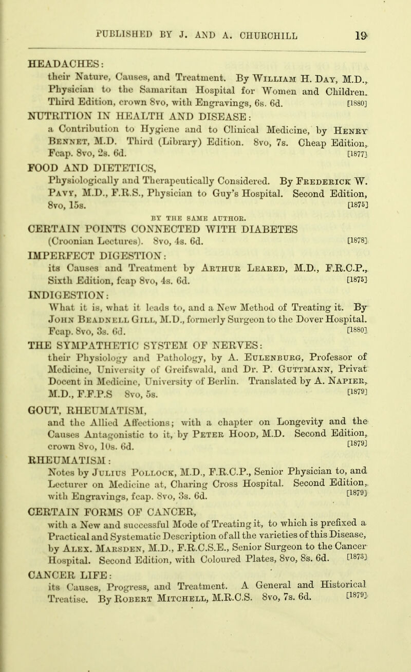 HEADACHES: their Nature, Causes, and Treatment. By William H. Day, M.D., Physician to the Samaritan Hospital for Women and Children, Third Edition, crown 8vo, with Engravings, 6s. 6d. [I88O] NUTRITION IN HEALTH AND DISEASE: a Contribution to Hygiene and to Clinical Medicine, by Henet Bennet, M.D. Third (Library) Edition. 8vo, 7s. Cheap Edition,. Fcap. 8vo, 28. 6d. [I877] FOOD AND DIETETICS, Physiologically and Therapeutically Considered. By Fkedekick W. PAvr, M.D., F.R.S., Physician to Guy's Hospital. Second Edition, Svo, 15s. [1875] BY THE SAME ATJTHOE. CERTAIN POINTS CONNECTED WITH DIABETES (Croonian Lectures). Svo, 4s. 6d. [1878] IMPERFECT DIGESTION: its Causes and Treatment by Arthur Leared, M.D,, F.R.C.P.^ Sixth Edition, fcap Svo, 4s. 6d. [1875] INDIGESTION: What it is, what it loads to, and a New Method of Treating it. By John Beadnell Gill, M.D,, formerly Surgeon to the Dover Hospital. Fcap. Svo, 3s. Gd. [isso] THE SYMPATHETIC SYSTEM OF NERVES: their Physiology and Pathology, by A. Eulenburg, Professor of Medicine, University of Greifswald, and Dr. P. Guttmann, Privat Docent in Medicine, University of Berlin. Translated by A. Napier, M.D., F.F.P.S Svo, 5s. ^^879] GOUT, RHEUMATISM, and the Allied Affections; with a chapter on Longevity and the Causes Antagonistic to it, by Peter Hood, M.D. Second Edition, crown Svo, I Us. 6d. ^'^^^^^ RHEUMATISM: Notes by Julius Pollock, M.D., F.R.C.P., Senior Physician to, and Lecturer on Medicine at, Charing Cross Hospital. Second Edition, with Engravings, fcap. Svo, 3s. 6d. I^^^^^^ CERTAIN FORMS OF CANCER, with a New and successful Mode of Treating it, to which is prefixed a Practical and Systematic Description of all the varieties of this Disease, by Alex. Marsden, M.D., F.R.C.S.E., Senior Surgeon to the Cancer Hospital. Second Edition, with Coloured Plates, Svo, Ss. 6d. [1873} CANCER LIFE: its Causes, Progress, and Treatment. A General and Historical Treatise. By Robert Mitchell, M.R.C.S. Svo, 7s. 6d. [1879]