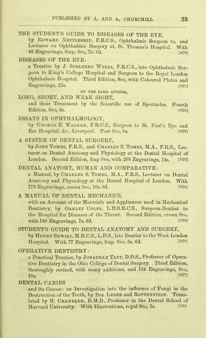 THE STUDENT'S GUIDE TO DISEASES OF THE EYE, by Edward Nettleship, F.R.C.S., OpMbalmic Surgeon to, and Lecturer on Ophthalmic Surgery at, St. Thomas's Hospital. With 48 Engravings, fcap. 8vo, 7s. Gd. [1879] DISEASES OF THE EYE: a Treatise by J. Soelberg Wells, F.R.C.S., late Ophthalmic Sur- geon to King's College Hospital and Surgeon to the Royal London Ophthalmic Hospital. Third Edition, 8vo, with Coloured Plates and Engravings, 25s. [1873] BY THE SAME AUTHOE, LONG, SHORT, AND WEAK SIGHT, and their Treatment by the Scientific use of Spectacles. Fourth Edition, Svo, 6s. [1873] ESSAYS IN OPHTHALMOLOGY, by George E. Walker, F.R.C.S., Surgeon to St. Paul's Eye and Ear Ho.spital, &c., Liverpool. Post Svo, (3s. [1879] A SYSTEM OF DENTAL SURGERY, by John Tomes, F.R.S., and Charles S. Tomes, M.A., F.R.S., Lec- turer on Dental Anatomy and Physiology at the Dental Hospital of London. Second Edition, fcap Svo, with 26S Engravings, 14s. [1873] DENTAL ANATOMY, HUMAN AND COMPARATIVE: a Manual, by Charles S. Tomes, M.A., F.R.S., Lecturer on Dental Anatomy and Physiology at the Dental Hospital of London. With 179 Engravings, crown Svo, 10s. Gd. [1876] A MANUAL OF DENTAL MECHANICS, with an Account of the Materials and Appliances used in Mechanical Dentistry, by Oakley Coles, L.D.S.R.C.S., Surgeon-Dentist to the Hospital for Diseases of the Throat. Second Edition, crown Svo, with l iO Engravings, 7s. 6d. [1^76] STUDENT'S GUIDE TO DENTAL ANATOMY AND SURGERY, by Henry Sewill, M.R.C.S., L.D.S., late Dentist to the West London Hospital. With 77 Engravings, fcap. Svo, 5s. 6d. [1876] OPERATIVE DENTISTRY: a Practical Ti'catise, by Jonathan Taft, D.D.S., Professor of Opera- tive Dentistry in the Ohio College of Dental Surgery. Third Edition, thoroughly revised, with many additions, and 134 Engravings, Svo, 18s. [1877] DENTAL CARIES and its Causes: an Investigation into the influence of Fungi in the Destruction of the Teeth, by Drs. Leber and Rottenstein. Trans- lated by H. Chandler, D.M.D., Professor in the Dental School of Harvard L^niversity. With Illustrations, royal Svo, 5s. [1^78