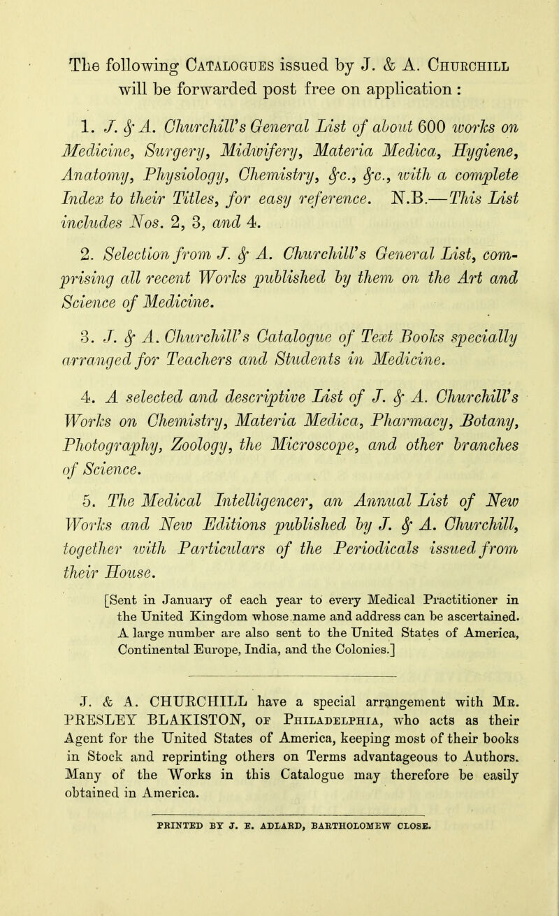 Tlie following Catalogues issued by J. & A. Chuechill will be forwarded post free on application : 1. J. ^ A. ChuTchilVs General List of about 600 ivories on Medicine, Surgery, Midivifery, Materia Medica, Hygiene, Anatomy, Physiology, Chemistry, ^c, Sfc., ivith a complete Index to their Titles, for easy reference. N.B.—This List includes Nos. 2, 3, and 4. 2. Selection from J. ^ A. ChurchiWs General List, com- prising all recent Worlcs published by them on the Art and Science of Medicine, 3. /. ^ A. OhurchilVs Catalogue of Text Bovlcs specially arranged for Teachers and Students in Medicine. 4. A selected and descriptive List of J. ^ A. ChurchilVs Worlcs on Chemistry, Materia Medica, Pharmacy, botany. Photography, Zoology, the Microscope, and other branches of Science. 5. The Medical Intelligencer, an Annual List of New Worlcs and Neiv Editions published by J. ^ A. Churchill, together with Particulars of the Periodicals issued from their House. [Sent in January of eacli year to every Medical Practitioner in tlie United Kingdom wliose name and address can be ascertained. A large number are also sent to tlie United States of America, Continental Europe, India, and the Colonies.] J. & A. CHUECHILL have a special arrangement with Me. PRESLEY BLAKISTON, oe Philadelphia, who acts as their Agent for the United States of America, keeping most of their books in Stock and reprinting others on Terms advantageous to Authors. Many of the Works in this Catalogue may therefore be easily obtained in America. PRINTED BY J. E. ADXARD, BAETHOLOMEW CLOSE.