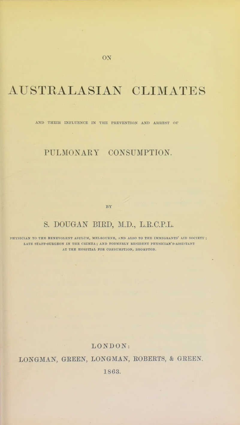 ON AUSTRALASIAN CLIMATES AND TIIEIR INFLUENCE IN THE PREVENTION AND ARREST OP PULMONARY CONSUMPTION. BY S. DOUG AN BIRD, M.D., L.R.C.P.L. PHYSICIAN TO THE BENEVOLENT ASYLUM, MELBOURNE, AND ALSO TO TITE IMMIGRANTS* AID SOCIETY; LATE STAFF-SURGEON IN THE CRIMEA ; AND FORMERLY RESIDENT PHYSICIAN’S-ASSISTANT AT THE HOSPITAL FOR CONSUMPTION, BROMPTON. LONDON: LONGMAN, GREEN, LONGMAN, ROBERTS, & GREEN. 1863.