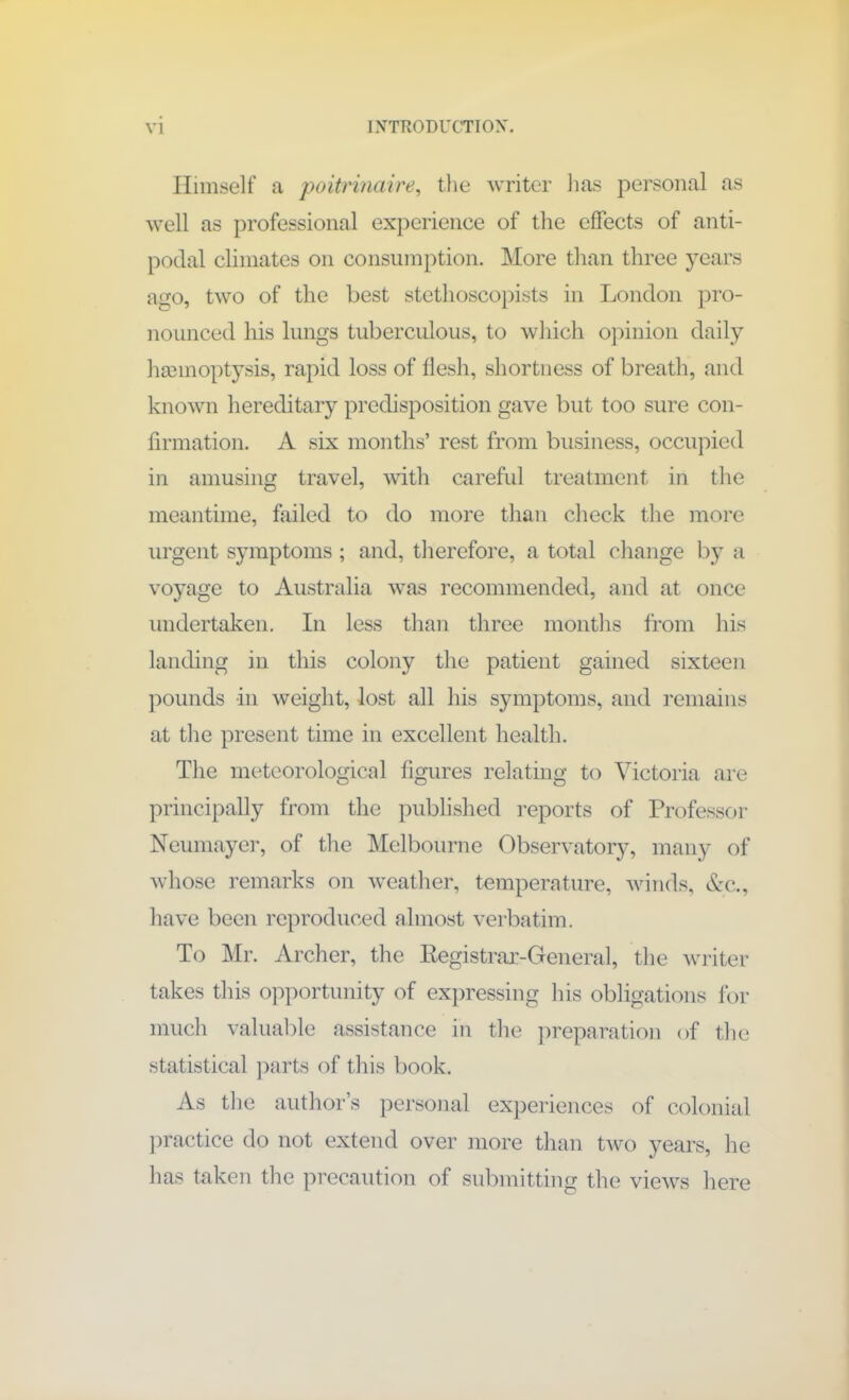 Himself a poitrinaire, the writer lias personal as well as professional experience of the effects of anti- podal climates on consumption. More than three years ago, two of the best stethoscopists in London pro- nounced his lungs tuberculous, to which opinion daily haemoptysis, rapid loss of flesh, shortness of breath, and known hereditary predisposition gave but too sure con- firmation. A six months’ rest from business, occupied in amusing travel, with careful treatment in the meantime, failed to do more than check the more urgent symptoms; and, therefore, a total change by a voyage to Australia was recommended, and at once undertaken. In less than three months from his landing in this colony the patient gained sixteen pounds in weight, lost all his symptoms, and remains at the present time in excellent health. The meteorological figures relating to Victoria are principally from the published reports of Professor Neumayer, of the Melbourne Observatory, many of whose remarks on weather, temperature, winds, Ac., have been reproduced almost verbatim. To Mr. Archer, the Registrar-General, the writer takes this opportunity of expressing Ins obligations for much valuable assistance in the preparation of the statistical parts of this book. As the author’s personal experiences of colonial practice do not extend over more than two years, he has taken the precaution of submitting the views here