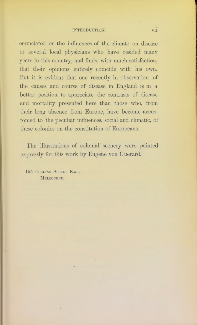 enunciated on the influences of the climate on disease to several local physicians who have resided many years in this country, and finds, with much satisfaction, that their opinions entirely coincide with his own. But it is evident that one recently in observation of the causes and course of disease in England is in a better position to appreciate the contrasts of disease and mortality presented here than those who, from their long absence from Europe, have become accus- tomed to the peculiar influences, social and climatic, of these colonies on the constitution of Europeans. The illustrations of colonial scenery were painted expressly for this work by Eugene von Guerard. 155 Collins Street East, Melbourne.