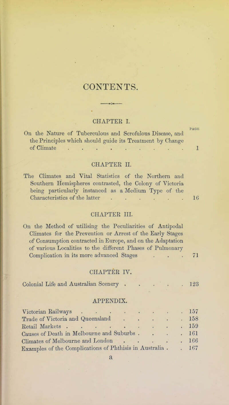 CHAPTER I. PAGK On the Nature of Tuberculous and Scrofulous Disease, and the Principles which should guide its Treatment by Change of Climate ......... 1 CHAPTER II. The Climates and Vital Statistics of the Northern and Southern Hemispheres contrasted, the Colony of Victoria being particularly instanced as a Medium Type of the Characteristics of the latter . . . . . .10 CHAPTER III. On the Method of utilising the Peculiarities of Antipodal Climates for the Prevention or Arrest of the Early Stages of Consumption contracted in Europe, and on the Adaptation of various Localities to the different Phases of Pulmonary Complication in its more advanced Stages . . .71 CHAPTER IV. Colonial Life and Australian Scenery 123 APPENDIX. Victorian Railways . . . . . . . .157 Trade of Victoria and Queensland 158 Retail Markets . . . . . . . . .159 Causes of Death in Melbourne and Suburbs . . . . 1G1 Climates of Melbourne and London ..... 1GG Examples of the Complications of Phthisis in Australia . . 1G7 a