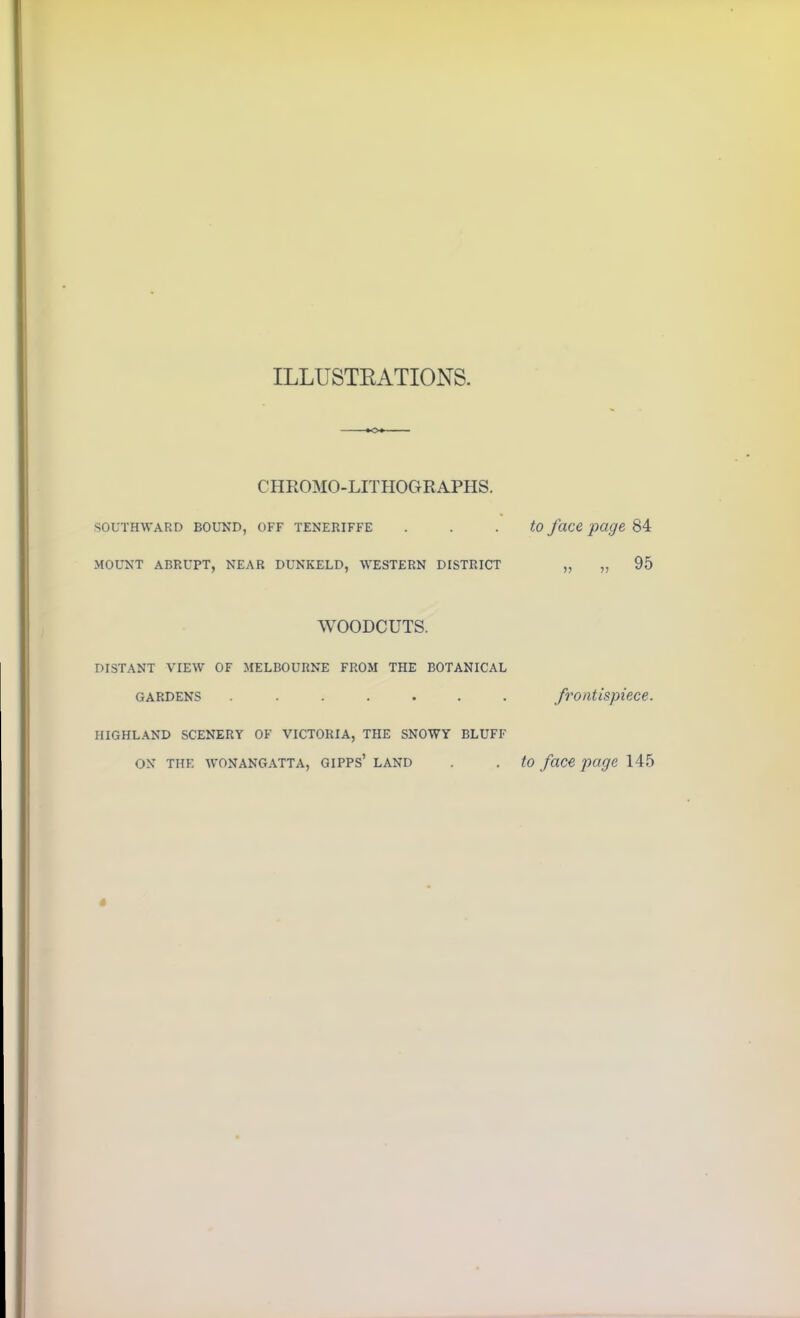 ILLUSTRATIONS CHROMO-LITHOGRAPHS. southward bound, off teneriffe to face page 84 MOUNT ABRUPT, NEAR DUNKELD, WESTERN DISTRICT „ „ 95 WOODCUTS. DISTANT VIEW OF MELBOURNE FROM THE BOTANICAL gardens ....... frontispiece. HIGHLAND SCENERY OF VICTORIA, THE SNOWY BLUFF ON TIIF. WONANGATTA, GIPPS’ LAND . . to faCC page 145