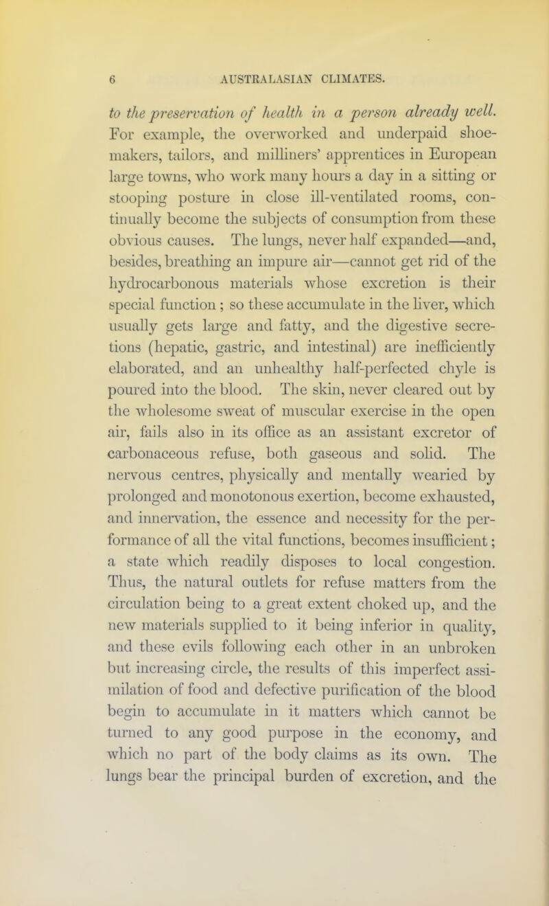 to the preservation of health in a person already well. For example, the overworked and underpaid shoe- makers, tailors, and milliners’ apprentices in European large towns, who work many hours a day in a sitting or stooping posture in close ill-ventilated rooms, con- tinually become the subjects of consumption from these obvious causes. The lungs, never half expanded—and, besides, breathing an impure air—cannot get rid of the hydrocarbonous materials whose excretion is their special function; so these accumulate in the liver, which usually gets large and fatty, and the digestive secre- tions (hepatic, gastric, and intestinal) are inefficiently elaborated, and an unhealthy half-perfected chyle is poured into the blood. The skin, never cleared out by the wholesome sweat of muscular exercise in the open air, fails also in its office as an assistant excretor of carbonaceous refuse, both gaseous and solid. The nervous centres, physically and mentally wearied by prolonged and monotonous exertion, become exhausted, and innervation, the essence and necessity for the per- formance of all the vital functions, becomes insufficient; a state which readily disposes to local congestion. Thus, the natural outlets for refuse matters from the circulation being to a great extent choked up, and the new materials supplied to it being inferior in quality, and these evils following each other in an unbroken but increasing circle, the results of this imperfect assi- milation of food and defective purification of the blood begin to accumulate in it matters which cannot be turned to any good purpose in the economy, and which no part of the body claims as its own. The lungs bear the principal burden of excretion, and the