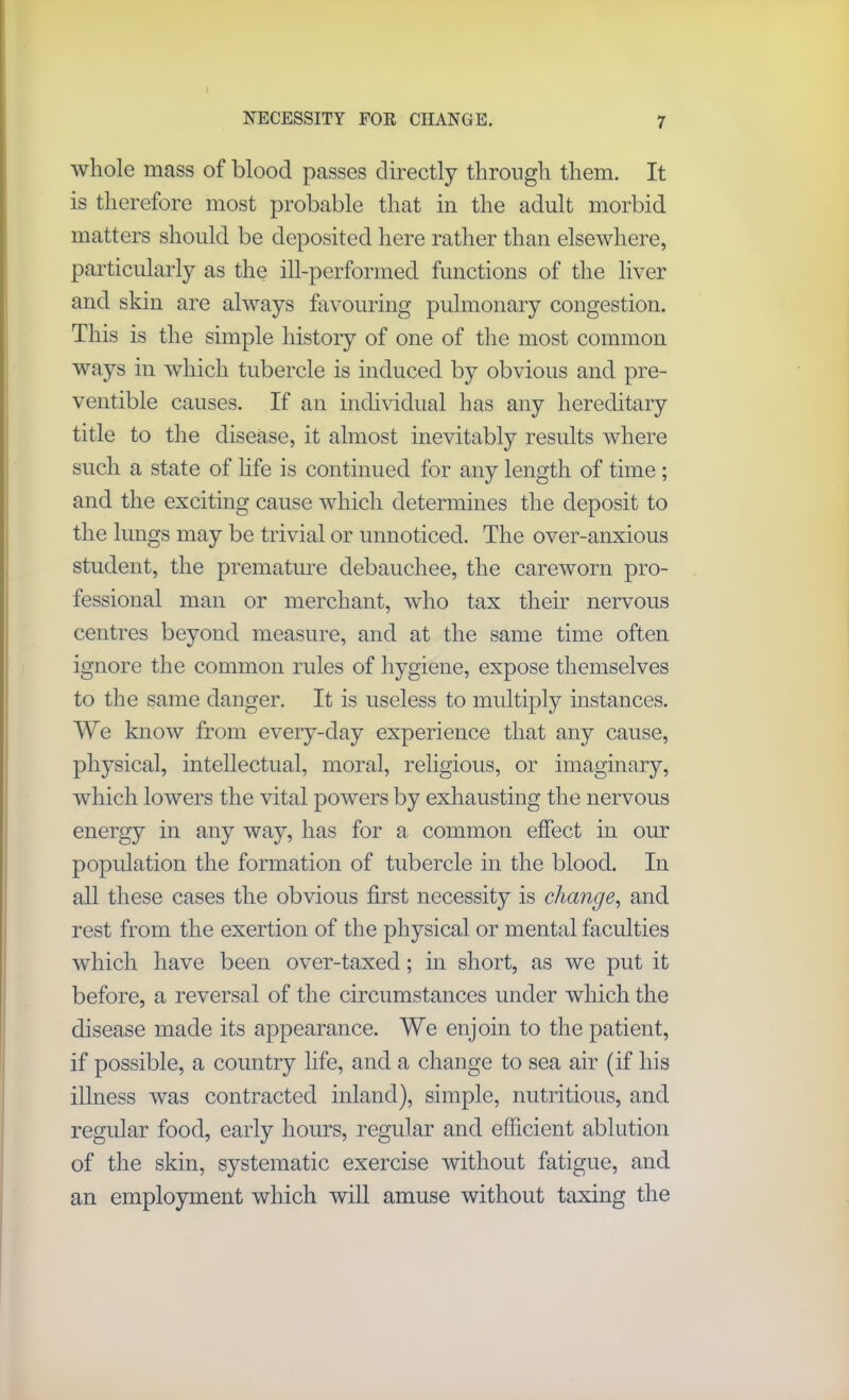 NECESSITY FOE CHANGE. whole mass of blood passes directly through them. It is therefore most probable that in the adult morbid matters should be deposited here rather than elsewhere, particularly as the ill-performed functions of the liver and skin are always favouring pulmonary congestion. This is the simple history of one of the most common ways in which tubercle is induced by obvious and pre- ventive causes. If an individual has any hereditary title to the disease, it almost inevitably results where such a state of life is continued for any length of time ; and the exciting cause which determines the deposit to the lungs may be trivial or unnoticed. The over-anxious student, the premature debauchee, the careworn pro- fessional man or merchant, who tax their nervous centres beyond measure, and at the same time often ignore the common rules of hygiene, expose themselves to the same danger. It is useless to multiply instances. We know from every-day experience that any cause, physical, intellectual, moral, religious, or imaginary, which lowers the vital powers by exhausting the nervous energy in any way, has for a common effect in our population the formation of tubercle in the blood. In all these cases the obvious first necessity is change, and rest from the exertion of the physical or mental faculties which have been over-taxed; in short, as we put it before, a reversal of the circumstances under which the disease made its appearance. We enjoin to the patient, if possible, a country life, and a change to sea air (if his illness was contracted inland), simple, nutritious, and regular food, early hours, regular and efficient ablution of the skin, systematic exercise without fatigue, and an employment which will amuse without taxing the