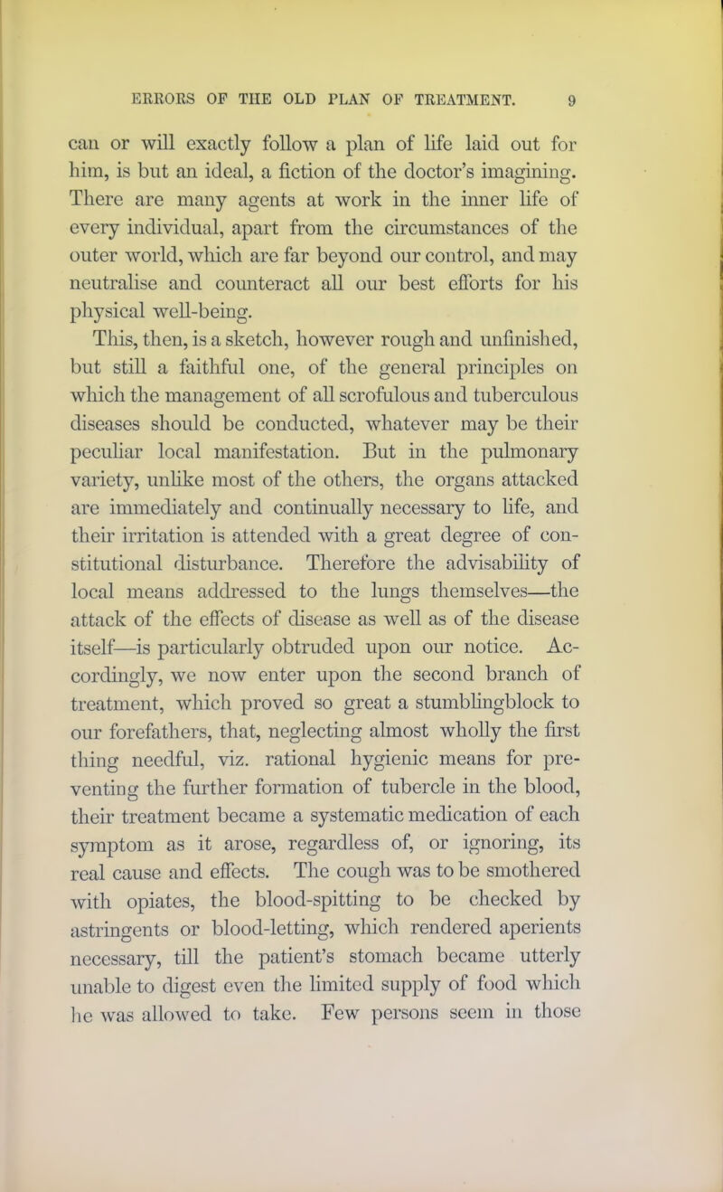 can or will exactly follow a plan of life laid out for him, is but an ideal, a fiction of the doctor’s imagining. There are many agents at work in the inner life of every individual, apart from the circumstances of the outer world, which are far beyond our control, and may neutralise and counteract all our best efforts for his physical well-being. This, then, is a sketch, however rough and unfinished, but still a faithful one, of the general principles on which the management of all scrofulous and tuberculous diseases should be conducted, whatever may be their peculiar local manifestation. But in the pulmonary variety, unhke most of the others, the organs attacked are immediately and continually necessary to life, and their irritation is attended with a great degree of con- stitutional disturbance. Therefore the advisability of local means addressed to the lungs themselves—the attack of the effects of disease as well as of the disease itself—is particularly obtruded upon our notice. Ac- cordingly, we now enter upon the second branch of treatment, which proved so great a stumblingblock to our forefathers, that, neglecting almost wholly the first thing needful, viz. rational hygienic means for pre- venting the further formation of tubercle in the blood, their treatment became a systematic medication of each symptom as it arose, regardless of, or ignoring, its real cause and effects. The cough was to be smothered with opiates, the blood-spitting to be checked by astringents or blood-letting, which rendered aperients necessary, till the patient’s stomach became utterly unable to digest even the limited supply of food which lie was allowed to take. Few persons seem in those