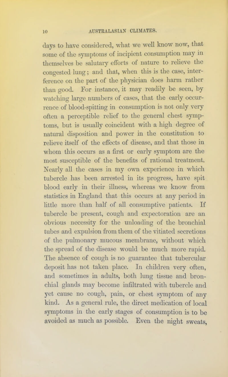 days to have considered, what we well know now, that some of the symptoms of incipient consumption may in themselves be salutary efforts of nature to relieve the congested lung; and that, when this is the case, inter- ference on the part of the physician does harm rather than good. For instance, it may readily be seen, by watching large numbers of cases, that the early occur- rence of blood-spitting in consumption is not only very often a perceptible relief to the general chest symp- toms, but is usually coincident with a high degree of natural disposition and power in the constitution to relieve itself of the effects of disease, and that those in whom this occurs as a first or early symptom are the most susceptible of the benefits of rational treatment. Nearly all the cases in my own experience in which tubercle has been arrested in its progress, have spit blood early in their illness, whereas we know from statistics in England that this occurs at any period in little more than half of all consumptive patients. If tubercle be present, cough and expectoration are an obvious necessity for the unloading of the bronchial tubes and expulsion from them of the vitiated secretions of the pulmonary mucous membrane, without which the spread of the disease would be much more rapid. The absence of cough is no guarantee that tubercular deposit has not taken place. In children very often, and sometimes in adults, both lung tissue and bron- chial glands may become infiltrated with tubercle and yet cause no cough, pain, or chest symptom of any kind. As a general rule, the direct medication of local symptoms in the early stages of consumption is to be avoided as much as possible. Even the night sweats,