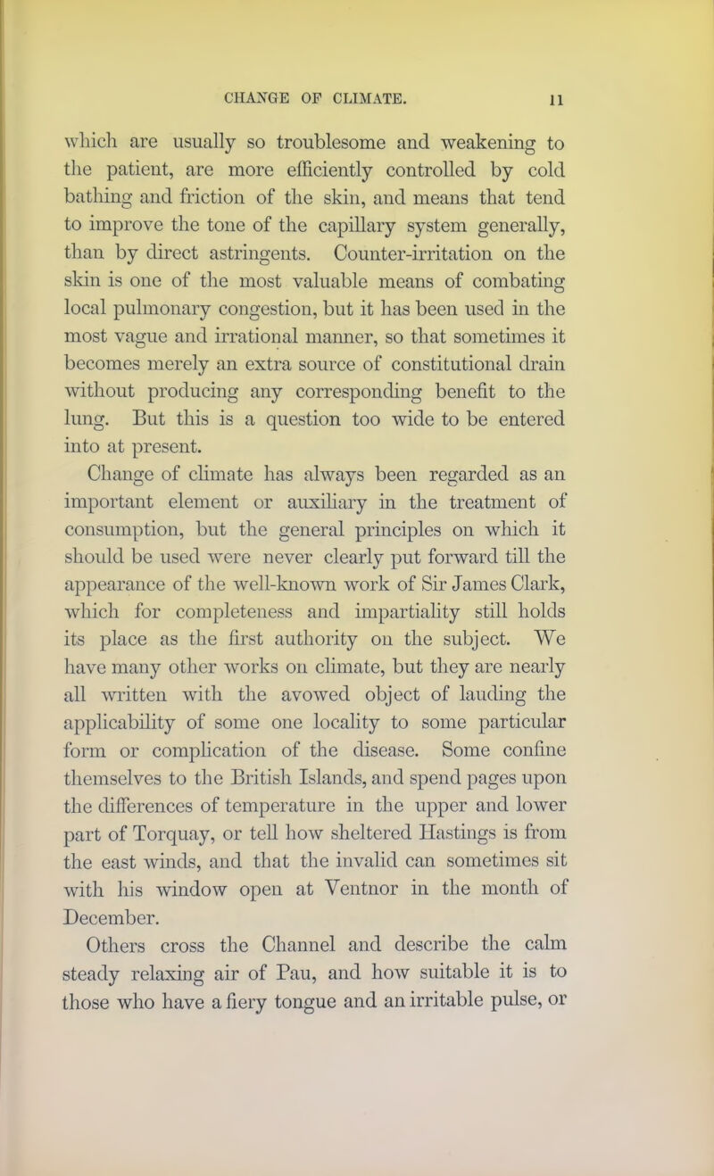 which are usually so troublesome and weakening to the patient, are more efficiently controlled by cold bathing and friction of the skin, and means that tend to improve the tone of the capillary system generally, than by direct astringents. Counter-irritation on the skin is one of the most valuable means of combating local pulmonary congestion, but it has been used in the most vague and irrational manner, so that sometimes it becomes merely an extra source of constitutional drain without producing any corresponding benefit to the lung. But this is a question too wide to be entered into at present. Change of climate has always been regarded as an important element or auxiliary in the treatment of consumption, but the general principles on which it should be used were never clearly put forward till the appearance of the well-known work of Sir James Clark, which for completeness and impartiality still holds its place as the first authority on the subject. We have many other works on climate, but they are nearly all written with the avowed object of lauding the applicability of some one locality to some particular form or complication of the disease. Some confine themselves to the British Islands, and spend pages upon the differences of temperature in the upper and lower part of Torquay, or tell how sheltered Hastings is from the east winds, and that the invalid can sometimes sit with his window open at Ventnor in the month of December. Others cross the Channel and describe the calm steady relaxing air of Pau, and how suitable it is to those who have a fiery tongue and an irritable pulse, or