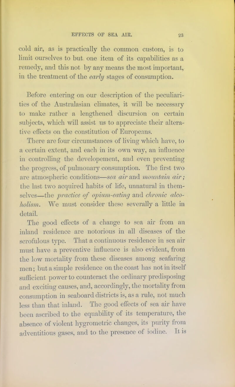 cold air, as is practically the common custom, is to limit ourselves to but one item of its capabilities as a remedy, and this not by any means the most important, in the treatment of the early stages of consumption. Before entering on our description of the peculiari- ties of the Australasian climates, it will be necessary to make rather a lengthened discursion on certain subjects, which will assist us to appreciate their altera- tive effects on the constitution of Europeans. There are four circumstances of living which have, to a certain extent, and each in its own way, an influence in controlling the developement, and even preventing the progress, of pulmonary consumption. The first two are atmospheric conditions—sea air and mountain air; the last two acquired habits of life, unnatural in them- selves—the practice of opium-eating and chronic alco- holism. We must consider these severally a little in detail. The good effects of a change to sea air from an inland residence are notorious in all diseases of the scrofulous type. That a continuous residence in sea air must have a preventive influence is also evident, from the low mortality from these diseases among seafaring men; but a simple residence outlie coast has not in itself sufficient power to counteract the ordinary predisposing and exciting causes, and, accordingly, the mortality from consumption in seaboard districts is, as a rule, not much less than that inland. The good effects of sea air have been ascribed to the equability of its temperature, the absence of violent liygrometric changes, its purity from adventitious gases, and to the presence of iodine. It is