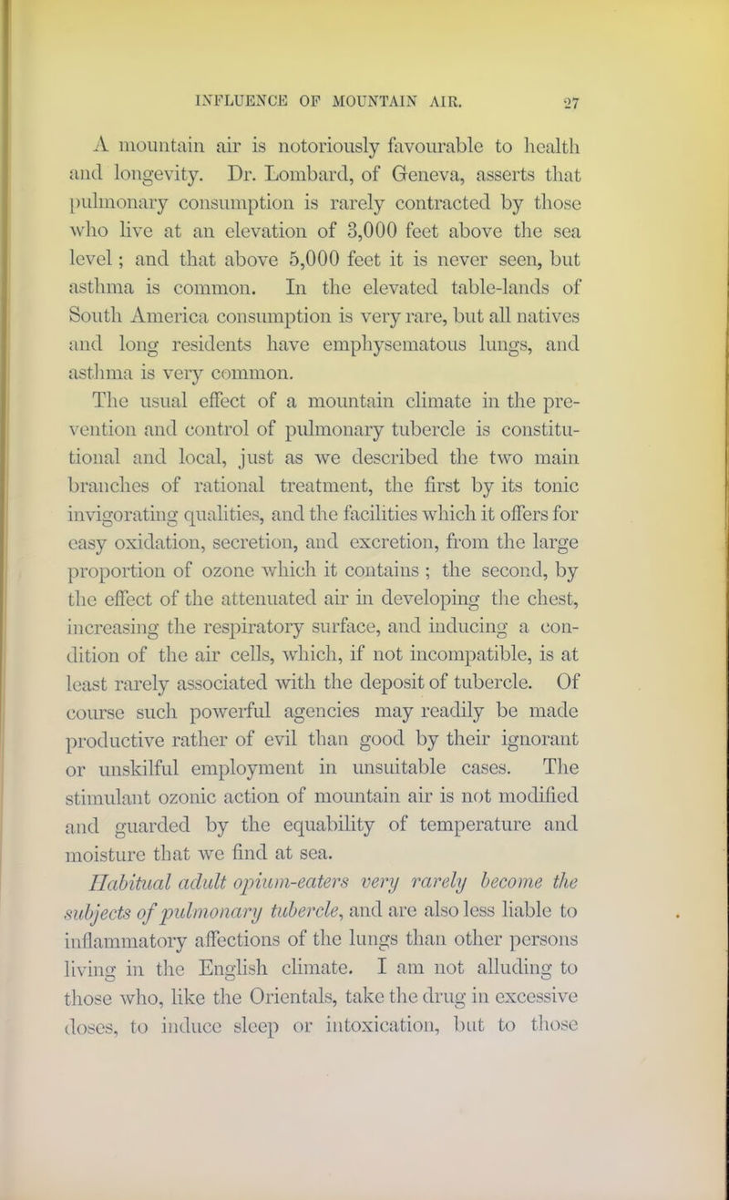 A mountain, air is notoriously favourable to health and longevity. Dr. Lombard, of Geneva, asserts that pulmonary consumption is rarely contracted by those who live at an elevation of 3,000 feet above the sea level; and that above 5,000 feet it is never seen, but asthma is common. In the elevated table-lands of South America consumption is very rare, but all natives and long residents have emphysematous lungs, and asthma is very common. The usual effect of a mountain climate in the pre- vention and control of pulmonary tubercle is constitu- tional and local, just as we described the two main branches of rational treatment, the first by its tonic invigorating qualities, and the facilities which it offers for easy oxidation, secretion, and excretion, from the large proportion of ozone which it contains ; the second, by the effect of the attenuated air in developing the chest, increasing the respiratory surface, and inducing a con- dition of the air cells, which, if not incompatible, is at least rarely associated with the deposit of tubercle. Of course such powerful agencies may readily be made productive rather of evil than good by their ignorant or unskilful employment in unsuitable cases. The stimulant ozonic action of mountain air is not modified and guarded by the equability of temperature and moisture that we find at sea. Habitual adult opium-eaters very rarely become the subjects of pulmonary tubercle, and are also less liable to inflammatory affections of the lungs than other persons living in the English climate. I am not alluding to those who, like the Orientals, take the drug in excessive doses, to induce sleep or intoxication, but to those