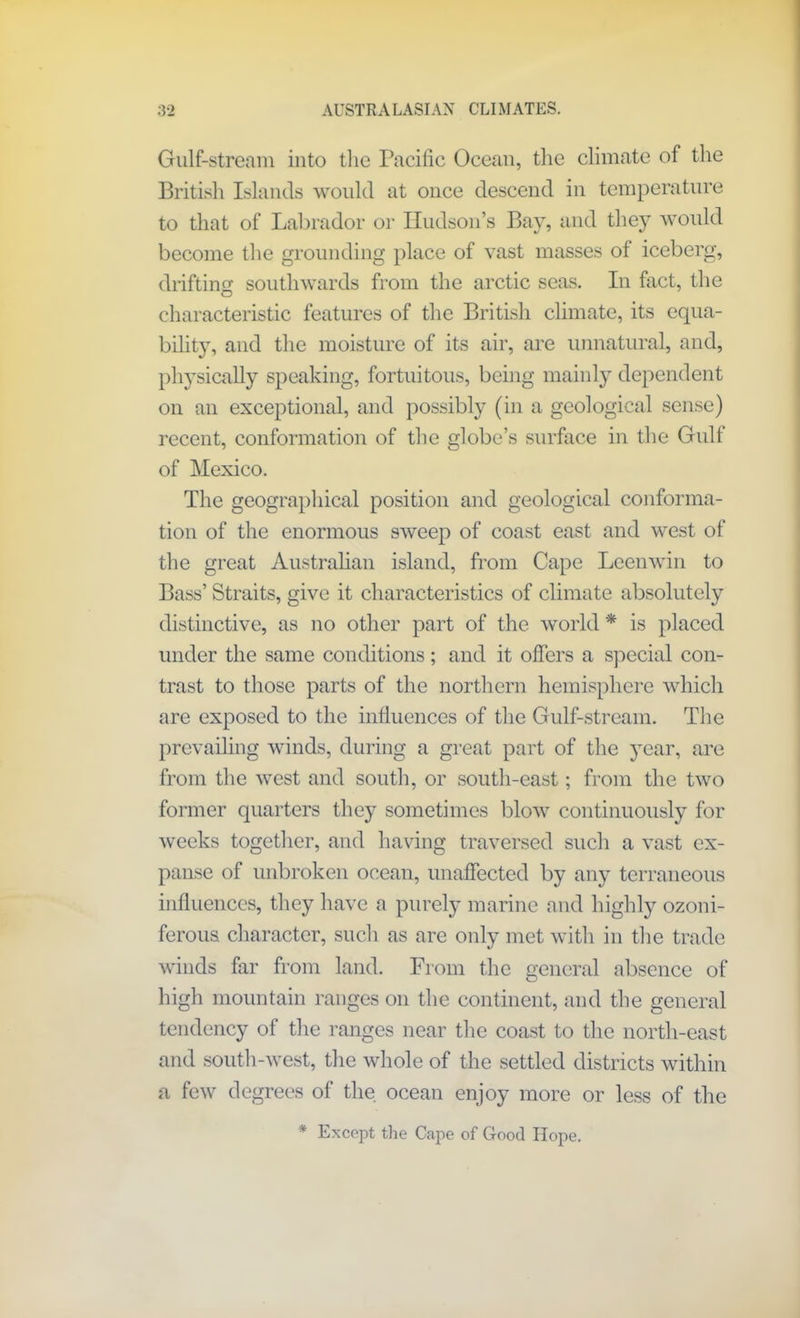 Gulf-stream into the Pacific Ocean, the climate of the British Islands would at once descend in temperature to that of Labrador or Hudson’s Bay, and they would become the grounding place of vast masses of iceberg, drifting southwards from the arctic seas. In fact, the characteristic features of the British climate, its equa- bility, and the moisture of its air, are unnatural, and, physically speaking, fortuitous, being mainly dependent on an exceptional, and possibly (in a geological sense) recent, conformation of the globe’s surface in the Gulf of Mexico. The geographical position and geological conforma- tion of the enormous sweep of coast east and west of the great Australian island, from Cape Leenwin to Bass’ Straits, give it characteristics of climate absolutely distinctive, as no other part of the world * is placed under the same conditions ; and it offers a special con- trast to those parts of the northern hemisphere which are exposed to the influences of the Gulf-stream. The prevailing winds, during a great part of the year, are from the west and south, or south-east; from the two former quarters they sometimes blow continuously for weeks together, and having traversed such a vast ex- panse of unbroken ocean, unaffected by any terraneous influences, they have a purely marine and highly ozoni- ferous character, such as are only met with in the trade winds far from land. From the general absence of high mountain ranges on the continent, and the general tendency of the ranges near the coast to the north-east and south-west, the whole of the settled districts within a few degrees of the ocean enjoy more or less of the * Except the Cape of Good Hope.