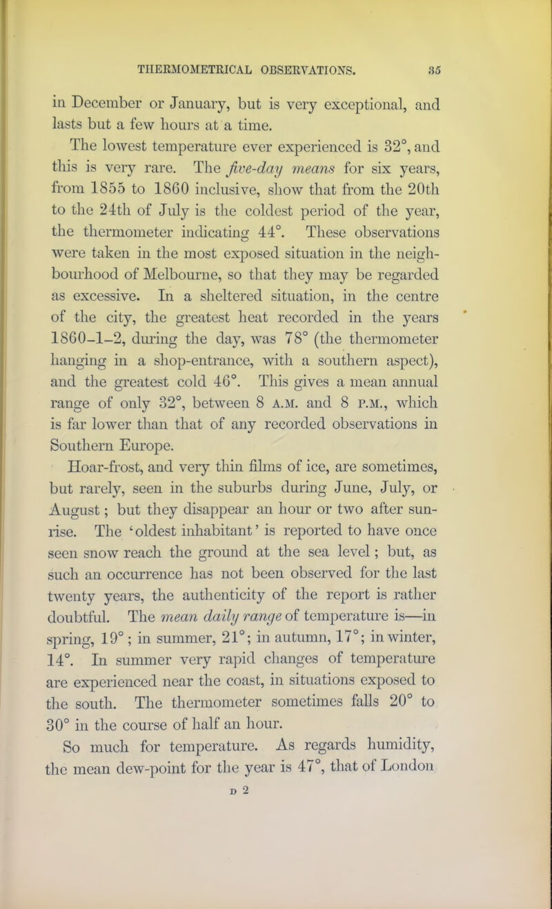 in December or January, but is very exceptional, and lasts but a few hours at a time. The lowest temperature ever experienced is 32°, and this is very rare. The Jive-day means for six years, from 1855 to 1860 inclusive, show that from the 20th to the 24th of July is the coldest period of the year, the thermometer indicating 44°. These observations were taken in the most exposed situation in the neigh- bourhood of Melbourne, so that they may be regarded as excessive. In a sheltered situation, in the centre of the city, the greatest heat recorded in the years 1860-1-2, during the day, was 78° (the thermometer hanging in a shop-entrance, with a southern aspect), and the greatest cold 46°. This gives a mean annual range of only 32°, between 8 a.m. and 8 p.m., which is far lower than that of any recorded observations in Southern Europe. Hoar-frost, and very thin films of ice, are sometimes, but rarely, seen in the suburbs during June, July, or August; but they disappear an hour or two after sun- rise. The ‘ oldest inhabitant ’ is reported to have once seen snow reach the ground at the sea level; but, as such an occurrence has not been observed for the last twenty years, the authenticity of the report is rather doubtful. The mean daily range of temperature is—in spring, 19° ; in summer, 21°; in autumn, 17°; in winter, 14°. In summer very rapid changes of temperature are experienced near the coast, in situations exposed to the south. The thermometer sometimes falls 20° to 30° in the course of half an hour. So much for temperature. As regards humidity, the mean dew-point for the year is 47°, that of London
