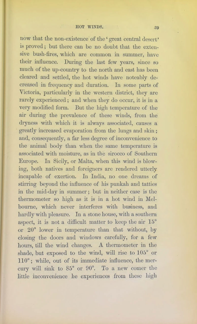 HOT WINDS. now that the non-existence of the ‘ great central desert’ is proved; but there can be no doubt that the exten- sive bush-fires, which are common in summer, have their influence. During the last few years, since so much of the up-country to the north and east has been cleared and settled, the hot winds have noteably de- creased in frequency and duration. In some parts of Victoria, particularly in the western district, they are rarely experienced; and when they do occur, it is in a very modified form. But the high temperature of the air during the prevalence of these winds, from the dryness with which it is always associated, causes a greatly increased evaporation from the lungs and skin ; and, consequently, a far less degree of inconvenience to the animal body than when the same temperature is associated with moisture, as in the sirocco of Southern Europe. In Sicily, or Malta, when this wind is blow- ing, both natives and foreigners are rendered utterly incapable of exertion. In India, no one dreams of stirring beyond the influence of his punkah and tatties in the mid-day in summer; but in neither case is the thermometer so high as it is in a hot wind in Mel- bourne, which never interferes with business, and hardly with pleasure. In a stone house, with a southern aspect, it is not a difficult matter to keep the air 15° or 20° lower in temperature than that without, by closing the doors and windows carefully, for a few hours, till the wind changes. A thermometer in the shade, but exposed to the wind, will rise to 105° or 110°; while, out of its immediate influence, the mer- cury will sink to 85° or 90°. To a new comer the little inconvenience lie experiences from these high