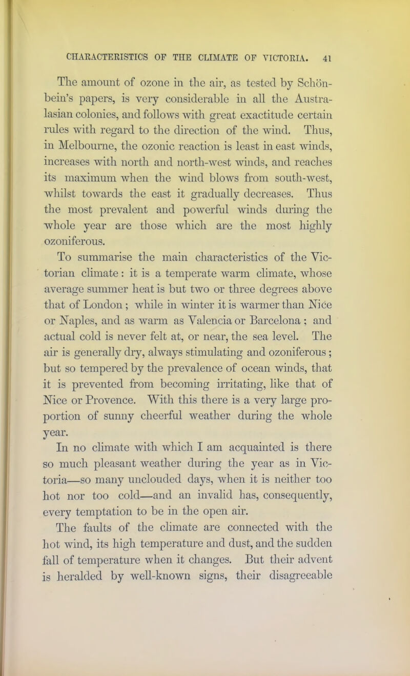 The amount of ozone in the air, as tested by Schon- bein’s papers, is very considerable in all the Austra- lasian colonies, and follows with great exactitude certain rules with regard to the direction of the wind. Thus, in Melbourne, the ozonic reaction is least in east winds, increases with north and north-west winds, and reaches its maximum when the wind blows from south-west, whilst towards the east it gradually decreases. Thus the most prevalent and powerful winds during the whole year are those which are the most highly ozoniferous. To summarise the main characteristics of the Vic- torian climate : it is a temperate warm climate, whose average summer heat is but two or three degrees above that of London ; while in winter it is warmer than Nice or Naples, and as warm as Valencia or Barcelona ; and actual cold is never felt at, or near, the sea level. The air is generally dry, always stimulating and ozoniferous ; but so tempered by the prevalence of ocean winds, that it is prevented from becoming irritating, like that of Nice or Provence. With this there is a very large pro- portion of sunny cheerful weather during the whole year. In no climate with which I am acquainted is there so much pleasant weather during the year as in Vic- toria—so many unclouded days, when it is neither too hot nor too cold—and an invalid has, consequently, every temptation to be in the open air. The faults of the climate are connected with the hot wind, its high temperature and dust, and the sudden fall of temperature when it changes. But their advent is heralded by well-known signs, their disagreeable