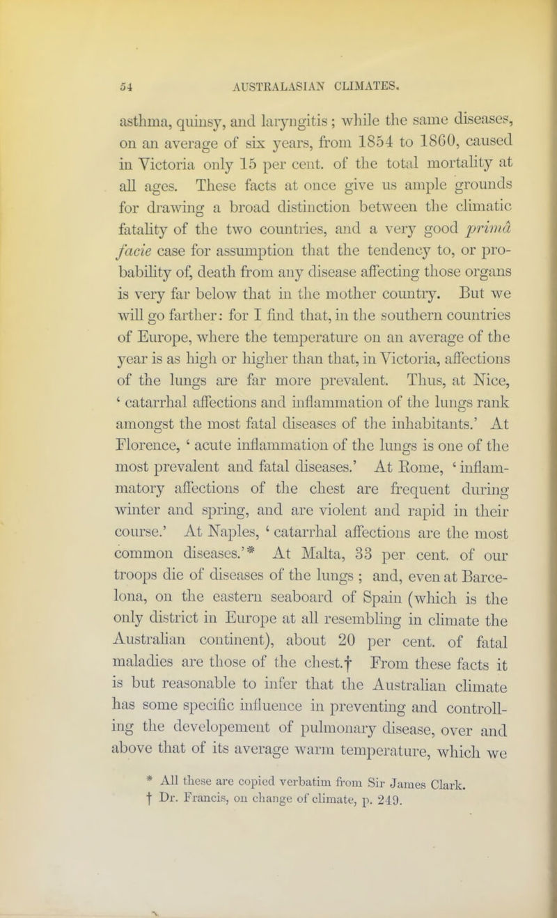 asthma, quinsy, and laryngitis; while the same diseases, on an average of six years, from 1S54 to 18G0, caused in Victoria only 15 per cent, of the total mortality at all ages. These facts at once give us ample grounds for drawing a broad distinction between the climatic fatality of the two countries, and a very good prirnd facie case for assumption that the tendency to, or pro- bability of, death from any disease affecting those organs is very far below that in the mother country. But we will go farther: for I find that, in the southern countries of Europe, where the temperature on an average of the year is as high or higher than that, in Victoria, affections of the lungs are far more prevalent. Thus, at Nice, ‘ catarrhal affections and inflammation of the lungs rank amongst the most fatal diseases of the inhabitants.’ At Florence, 4 acute inflammation of the lungs is one of the most prevalent and fatal diseases.’ At Borne, 4 inflam- matory affections of the chest are frequent during winter and spring, and are violent and rapid in their course.’ At Naples, 4 catarrhal affections are the most common diseases.’* At Malta, 33 per cent, of our troops die of diseases of the lungs ; and, even at Barce- lona, on the eastern seaboard of Spain (which is the only district in Europe at all resembling in climate the Australian continent), about 20 per cent, of fatal maladies are those of the chest.f From these facts it is but reasonable to infer that the Australian climate has some specific influence in preventing and controll- ing the developement of pulmonary disease, over and above that of its average warm temperature, which we * All these are copied verbatim from Sir James Clark. t Dr. Francis, on change of climate, p. 249.