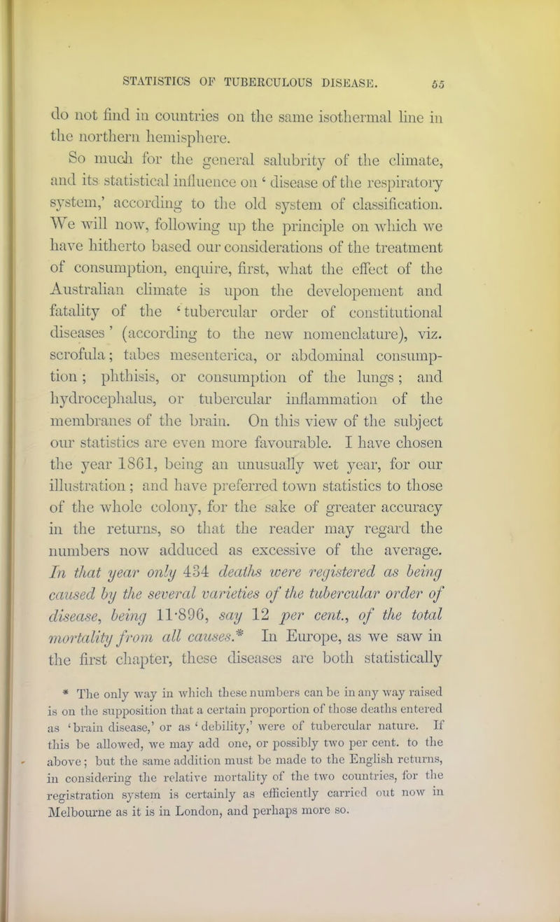 do not find in countries on the same isothermal line in the northern hemisphere. So much for the general salubrity of the climate, and its statistical influence on 4 disease of the respiratory system,’ according to the old system of classification. We will now, following up the principle on which we have hitherto based our considerations of the treatment ot consumption, enquire, first, what the effect of the Australian climate is upon the developement and fatality of the ‘ tubercular order of constitutional diseases ’ (according to the new nomenclature), viz. scrofula; tabes mesenterica, or abdominal consump- tion ; phthisis, or consumption of the lungs; and hydrocephalus, or tubercular inflammation of the membranes of the brain. On this view of the subject our statistics are even more favourable. I have chosen the year 1361, being an unusually wet year, for our illustration; and have preferred town statistics to those of the whole colony, for the sake of greater accuracy in the returns, so that the reader may regard the numbers now adduced as excessive of the average. In that year only 434 deaths were registered as being caused by the several varieties of the tubercular order of disease, being 11*896, say 12 per cent., of the total mortality from all causesA In Europe, as we saw in the first chapter, these diseases are both statistically * The only way in which these numbers can be in any way raised is on the supposition that a certain proportion of those deaths entered as ‘brain disease,’ or as ‘ debility,’ were of tubercular nature. If this be allowed, we may add one, or possibly two per cent, to the above; but the same addition must be made to the English returns, in considering the relative mortality of the two countries, tor the registration system is certainly as efficiently carried out now in Melbourne as it is in London, and perhaps more so.