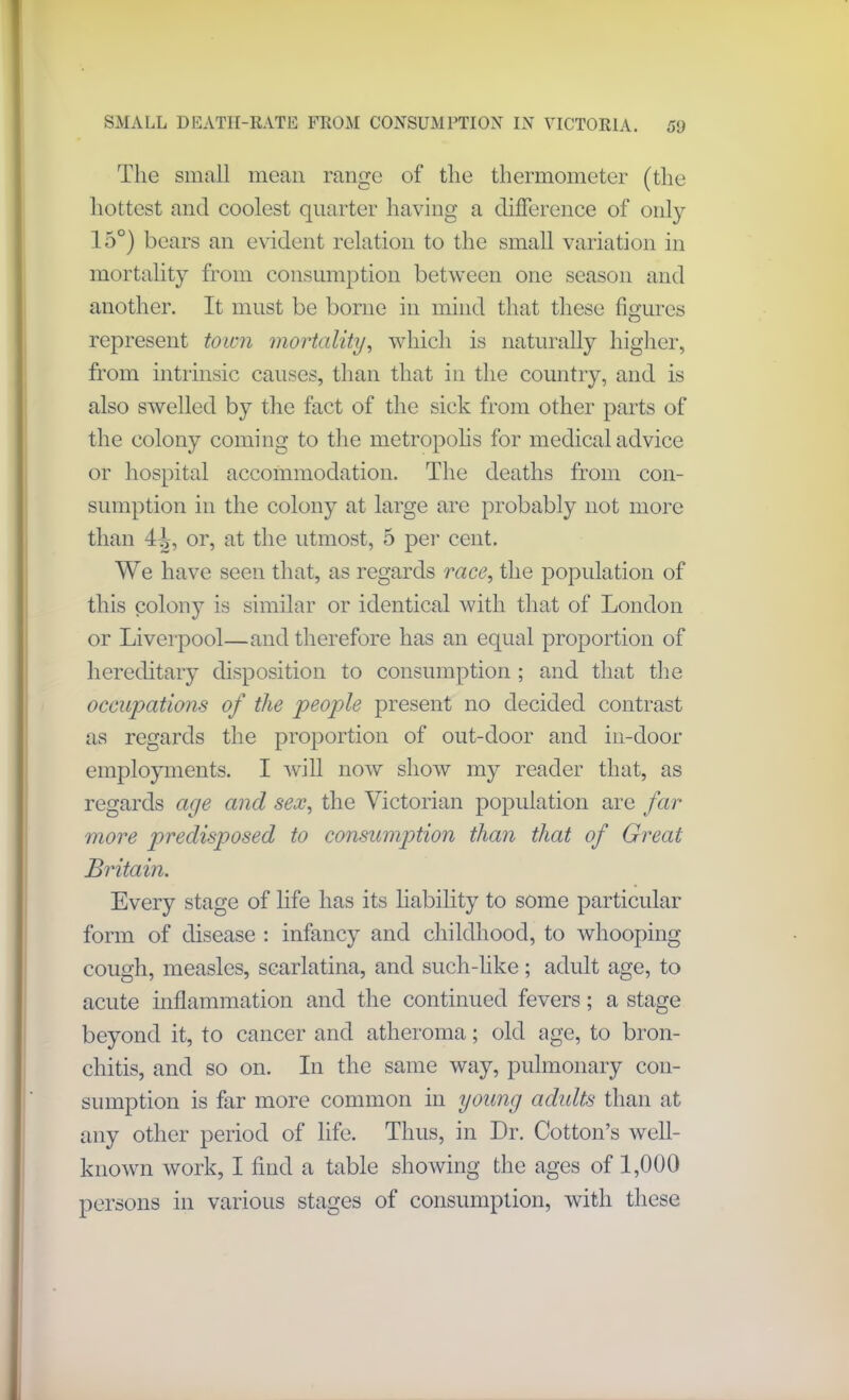 SMALL DEATII-RATE FROM CONSUMPTION IN VICTORIA. 53 The small mean range of the thermometer (the hottest and coolest quarter having a difference of only 15°) bears an evident relation to the small variation in mortality from consumption between one season and another. It must be borne in mind that these figures represent town mortality, which is naturally higher, from intrinsic causes, than that in the country, and is also swelled by the fact of the sick from other parts of the colony coming to the metropolis for medical advice or hospital accommodation. The deaths from con- sumption in the colony at large are probably not more than 4^, or, at the utmost, 5 per cent. We have seen that, as regards race, the population of this colony is similar or identical with that of London or Liverpool—and therefore has an equal proportion of hereditary disposition to consumption ; and that the occupations of the people present no decided contrast as regards the proportion of out-door and in-door employments. I will now show my reader that, as regards age and sex, the Victorian population are far more predisposed to consumption than that of Great Britain. Every stage of life has its liability to some particular form of disease : infancy and childhood, to whooping cough, measles, scarlatina, and such-like; adult age, to acute inflammation and the continued fevers; a stage beyond it, to cancer and atheroma; old age, to bron- chitis, and so on. In the same way, pulmonary con- sumption is far more common in young adults than at any other period of life. Thus, in Dr. Cotton’s well- known work, I find a table showing the ages of 1,000 persons in various stages of consumption, with these