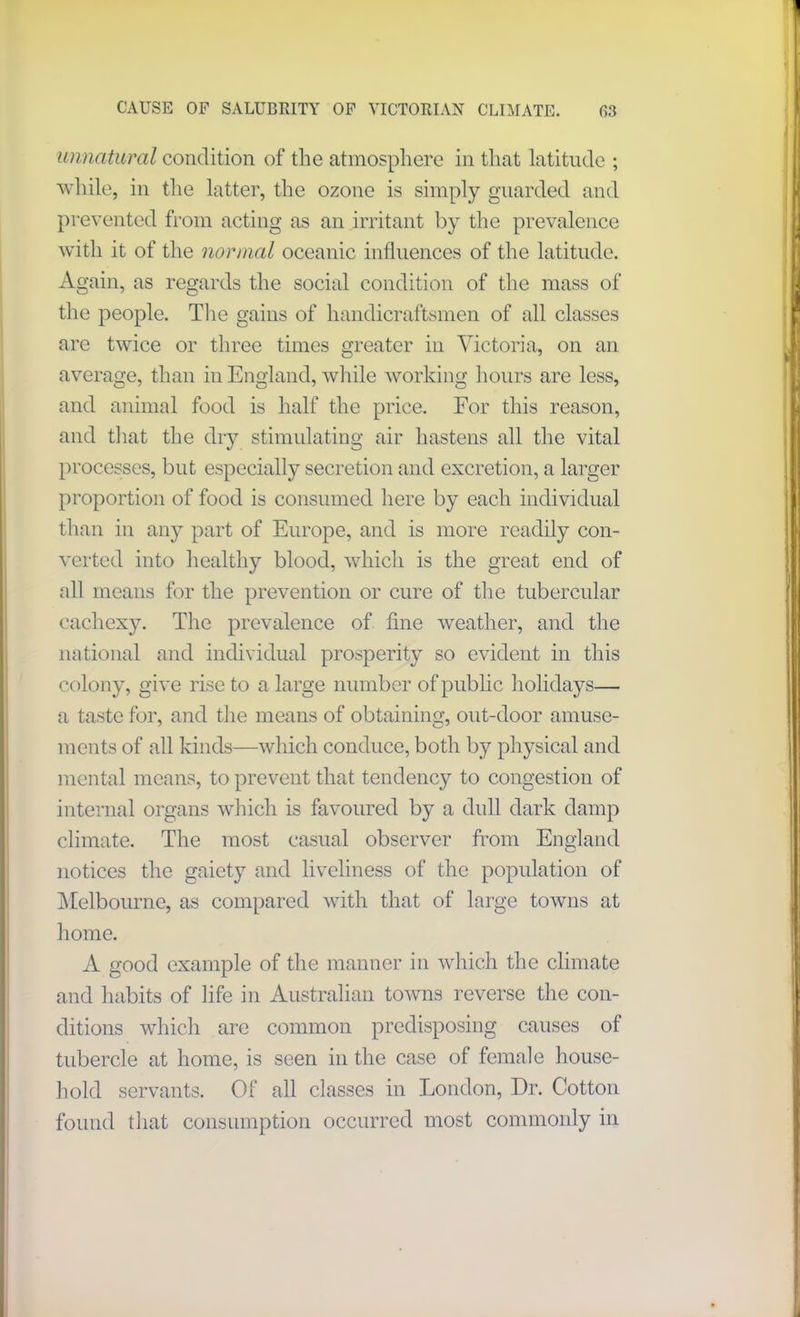 unnatural condition of the atmosphere in that latitude ; while, in the latter, the ozone is simply guarded and prevented from acting as an irritant by the prevalence with it of the normal oceanic influences of the latitude. Again, as regards the social condition of the mass of the people. The gains of handicraftsmen of all classes are twice or three times greater in Victoria, on an average, than in England, while working hours are less, and animal food is half the price. For this reason, and that the dry stimulating air hastens all the vital processes, but especially secretion and excretion, a larger proportion of food is consumed here by each individual than in any part of Europe, and is more readily con- verted into healthy blood, which is the great end of all means for the prevention or cure of the tubercular cachexy. The prevalence of fine weather, and the national and individual prosperity so evident in this colony, give rise to a large number of public holidays— a taste for, and the means of obtaining, out-door amuse- ments of all kinds—which conduce, both by physical and mental means, to prevent that tendency to congestion of internal organs which is favoured by a dull dark damp climate. The most casual observer from England notices the gaiety and liveliness of the population of Melbourne, as compared with that of large towns at home. A good example of the manner in which the climate and habits of life in Australian towns reverse the con- ditions which are common predisposing causes of tubercle at home, is seen in the case of female house- hold servants. Of all classes in London, Dr. Cotton found that consumption occurred most commonly in