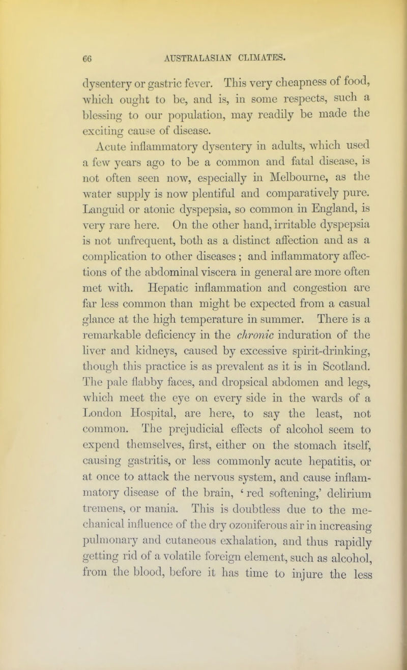 dysentery or gastric fever. This very cheapness of food, which ought to be, and is, in some respects, such a blessing to our population, may readily be made the exciting cause of disease. Acute inflammatory dysentery in adults, which used a few years ago to be a common and fatal disease, is not often seen now, especially in Melbourne, as the water supply is now plentiful and comparatively pure. Languid or atonic dyspepsia, so common in England, is very rare here. On the other hand, irritable dyspepsia is not unfrequent, both as a distinct affection and as a complication to other diseases ; and inflammatory affec- tions of the abdominal viscera in general are more often met with. Hepatic inflammation and congestion are far less common than might be expected from a casual glance at the high temperature in summer. There is a remarkable deficiency in the chronic induration of the liver and kidneys, caused by excessive spirit-drinking, though this practice is as prevalent as it is in Scotland. The pale flabby faces, and dropsical abdomen and legs, which meet the eye on every side in the wards of a London Hospital, are here, to say the least, not common. The prejudicial effects of alcohol seem to expend themselves, first, either on the stomach itself, causing gastritis, or less commonly acute hepatitis, or at once to attack the nervous system, and cause inflam- matory disease of the brain, ‘ red softening,’ delirium tremens, or mania. This is doubtless due to the me- chanical influence of the dry ozoniferous air in increasing * O pulmonary and cutaneous exhalation, and thus rapidly getting rid of a volatile foreign element, such as alcohol, from the blood, before it has time to injure the less