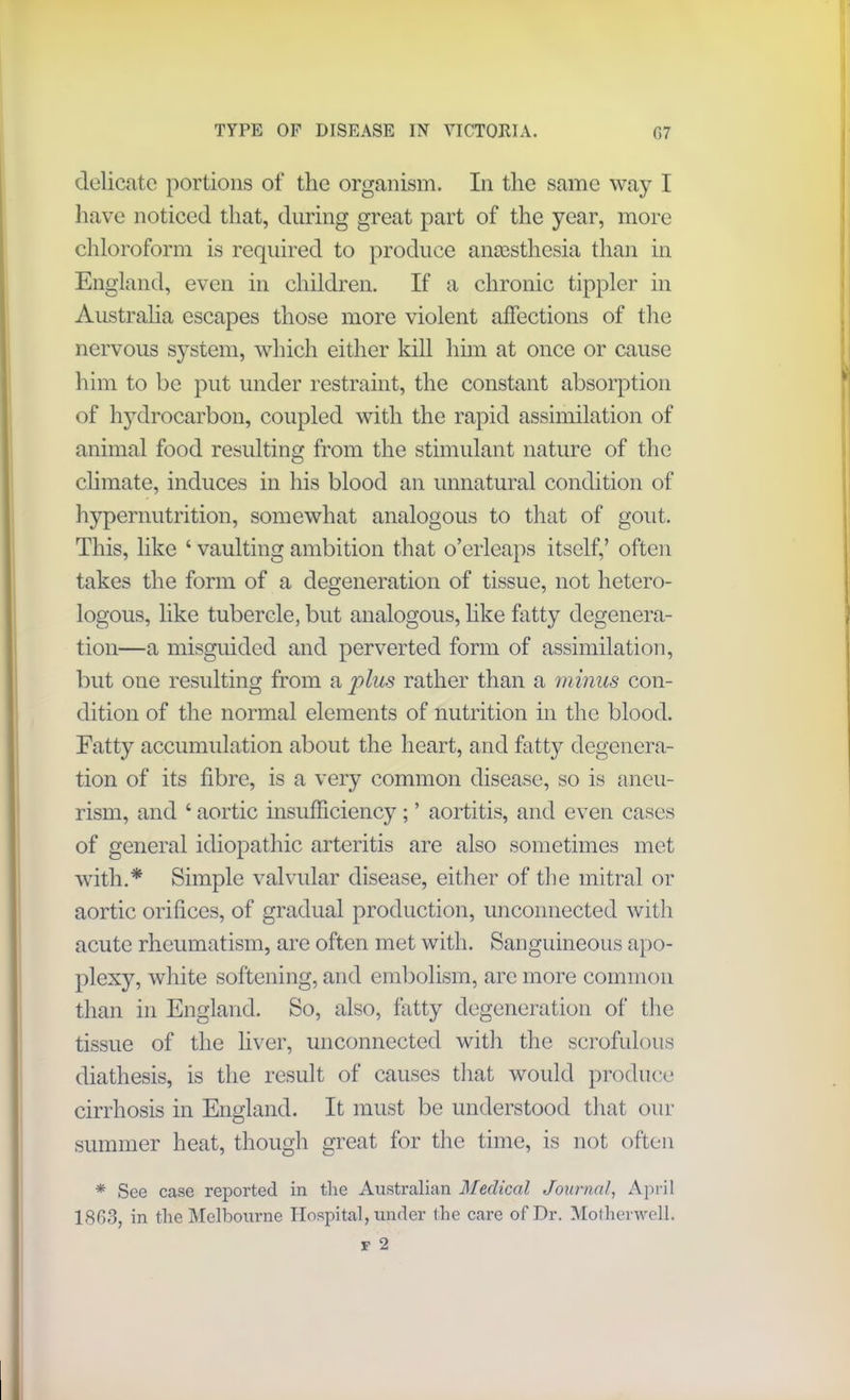 delicate portions of the organism. In the same way I have noticed that, during great part of the year, more chloroform is required to produce anaesthesia than in England, even in children. If a chronic tippler in Australia escapes those more violent affections of the nervous system, which either kill him at once or cause him to be put under restraint, the constant absorption of hydrocarbon, coupled with the rapid assimilation of animal food resulting from the stimulant nature of the climate, induces in his blood an unnatural condition of hypernutrition, somewhat analogous to that of gout. This, like ‘ vaulting ambition that o’erleaps itself,’ often takes the form of a degeneration of tissue, not hetero- logous, like tubercle, but analogous, like fatty degenera- tion—a misguided and perverted form of assimilation, but one resulting from a plus rather than a minus con- dition of the normal elements of nutrition in the blood. Fatty accumulation about the heart, and fatty degenera- tion of its fibre, is a very common disease, so is aneu- rism, and ‘ aortic insufficiency ; ’ aortitis, and even cases of general idiopathic arteritis are also sometimes met with.* Simple valvular disease, either of the mitral or aortic orifices, of gradual production, unconnected with acute rheumatism, are often met with. Sanguineous apo- plexy, white softening, and embolism, are more common than in England. So, also, fatty degeneration of the tissue of the liver, unconnected with the scrofulous diathesis, is the result of causes that would produce cirrhosis in England. It must be understood that our summer heat, though great for the time, is not often * See case reported in the Australian Medical Journal, April 1803, in the Melbourne Hospital, under the care of Dr. Motherwell.