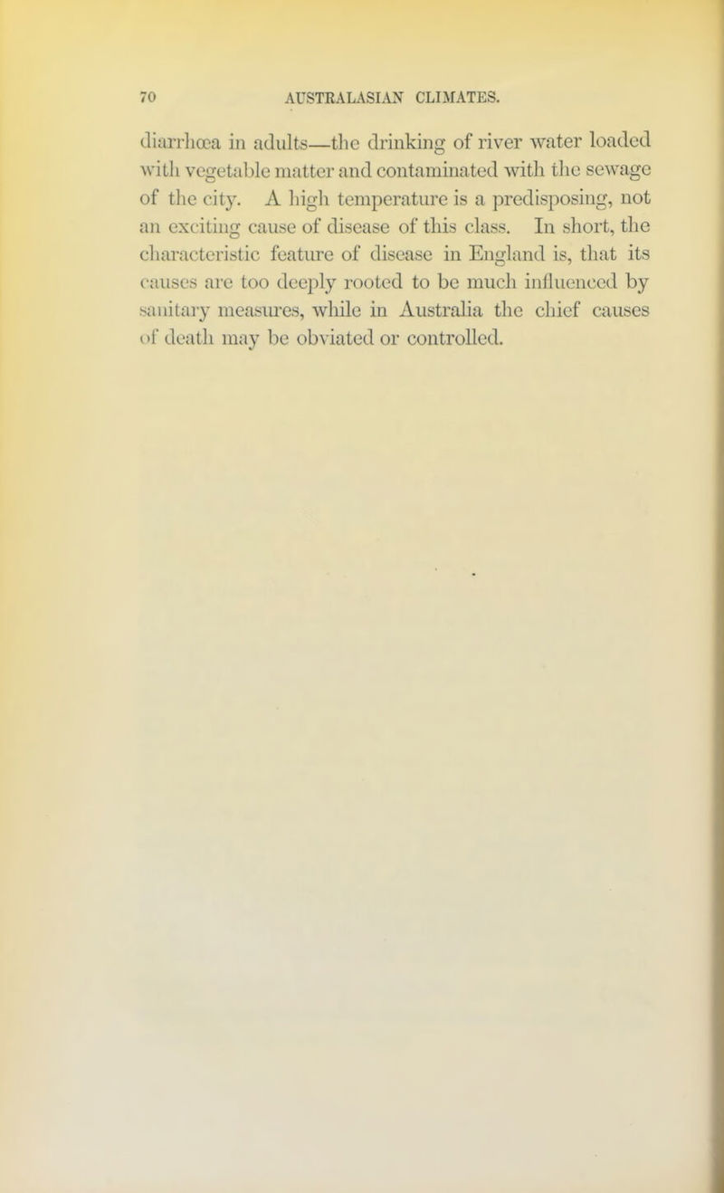 diarrhoea in adults—the drinking of river water loaded with vegetable matter and contaminated with the sewage of the city. A high temperature is a predisposing, not an exciting cause of disease of this class. In short, the characteristic feature of disease in England is, that its causes are too deeply rooted to be much influenced by sanitary measures, while in Australia the chief causes of death may be obviated or controlled.