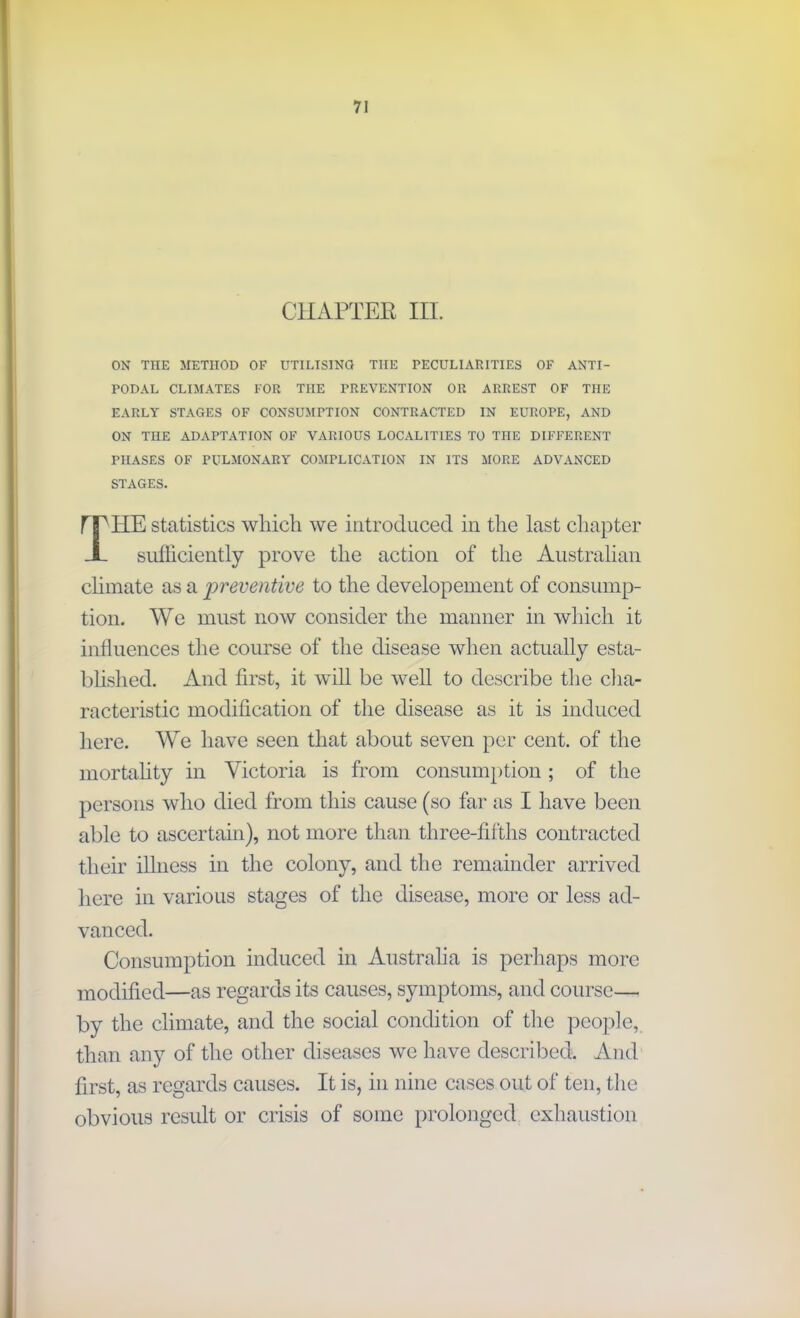 CHAPTER III. ON THE METHOD OF UTILISING THE PECULIARITIES OF ANTI- PODAL CLIMATES FOR THE PREVENTION OR ARREST OF THE EARLY STAGES OF CONSUMPTION CONTRACTED IN EUROPE, AND ON THE ADAPTATION OF VARIOUS LOCALITIES TO THE DIFFERENT PHASES OF PULMONARY COMPLICATION IN ITS MORE ADVANCED STAGES. rr IIE statistics which we introduced in the last chapter X sufficiently prove the action of the Australian climate as a preventive to the developement of consump- tion. We must now consider the manner in which it influences the course of the disease when actually esta- blished. And first, it will be well to describe the cha- racteristic modification of the disease as it is induced here. We have seen that about seven per cent, of the mortality in Victoria is from consumption ; of the persons who died from this cause (so far as I have been able to ascertain), not more than three-fifths contracted their illness in the colony, and the remainder arrived here in various stages of the disease, more or less ad- vanced. Consumption induced in Australia is perhaps more modified—as regards its causes, symptoms, and course— by the climate, and the social condition of the people, than any of the other diseases we have described. And first, as regards causes. It is, in nine cases out of ten, the obvious result or crisis of some prolonged exhaustion