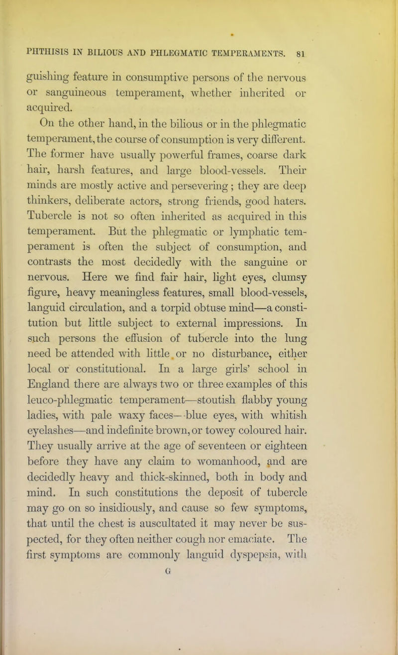 guishing feature in consumptive persons of the nervous or sanguineous temperament, whether inherited or acquired. On the other hand, in the bilious or in the phlegmatic temperament, the course of consumption is very different. The former have usually powerful frames, coarse dark hair, harsh features, and large blood-vessels. Their minds are mostly active and persevering; they are deep thinkers, deliberate actors, strong friends, good haters. Tubercle is not so often inherited as acquired in this temperament. But the phlegmatic or lymphatic tem- perament is often the subject of consumption, and contrasts the most decidedly with the sanguine or nervous. Here we find fair hair, light eyes, clumsy figure, heavy meaningless features, small blood-vessels, languid circulation, and a torpid obtuse mind—a consti- tution but little subject to external impressions. In such persons the effusion of tubercle into the lung need be attended with little.or no disturbance, either local or constitutional. In a large girls’ school in England there are always two or three examples of this leuco-phlegmatic temperament—stoutish flabby young ladies, with pale waxy faces—blue eyes, with whitish eyelashes—and indefinite brown, or towey coloured hair. They usually arrive at the age of seventeen or eighteen before they have any claim to womanhood, and are decidedly heavy and thick-skinned, both in body and mind. In such constitutions the deposit of tubercle may go on so insidiously, and cause so few symptoms, that until the chest is auscultated it may never be sus- pected, for they often neither cough nor emaciate. The first symptoms are commonly languid dyspepsia, with G