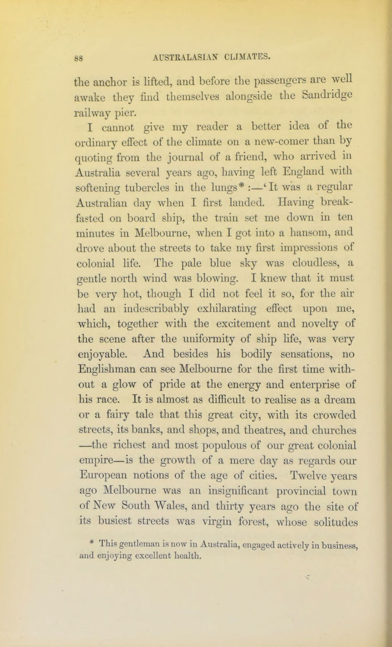 the anchor is lifted, and before the passengers are well awake they find themselves alongside the Sandridge railway pier. I cannot give my reader a better idea of the ordinary effect of the climate on a new-comer than by quoting from the journal of a friend, who arrived in Australia several years ago, having left England with softening tubercles in the lungs* :—‘It was a regular Australian day when I first landed. Having break- fasted on board ship, the train set me down in ten minutes in Melbourne, when I got into a hansom, and drove about the streets to take my first impressions of colonial life. The pale blue sky was cloudless, a gentle north wind was blowing. I knew that it must be very hot, though I did not feel it so, for the air had an indescribably exhilarating effect upon me, which, together with the excitement and novelty of the scene after the uniformity of ship life, was very enjoyable. And besides his bodily sensations, no Englishman can see Melbourne for the first time with- out a glow of pride at the energy and enterprise of his race. It is almost as difficult to realise as a dream or a fairy tale that this great city, with its crowded streets, its banks, and shops, and theatres, and churches —the richest and most populous of our great colonial empire—is the growth of a mere day as regards our European notions of the age of cities. Twelve years ago Melbourne was an insignificant provincial town of New South Wales, and thirty years ago the site of its busiest streets was virgin forest, whose solitudes * This gentleman is now in Australia, engaged actively in business, and enjoying excellent health.