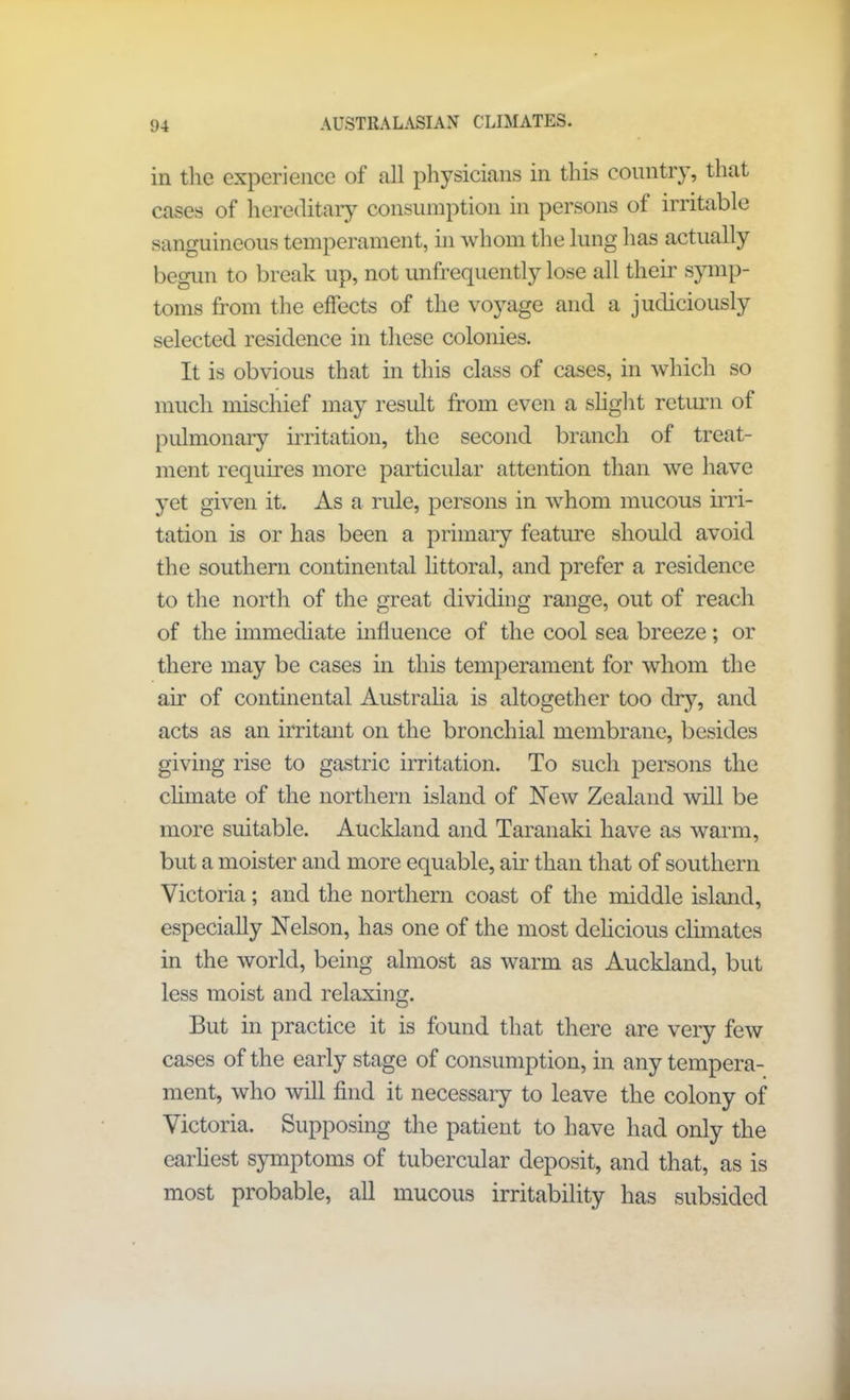 in the experience of all physicians in this country, that cases of hereditary consumption in persons of irritable sanguineous temperament, in whom the lung has actually begun to break up, not unfrequently lose all their symp- toms from the effects of the voyage and a judiciously selected residence in these colonies. It is obvious that in this class of cases, in which so much mischief may result from even a slight return of pulmonary irritation, the second branch of treat- ment requires more particular attention than we have yet given it. As a rule, persons in whom mucous irri- tation is or has been a primary feature should avoid the southern continental littoral, and prefer a residence to the north of the great dividing range, out of reach of the immediate influence of the cool sea breeze; or there may be cases in this temperament for whom the air of continental Australia is altogether too dry, and acts as an irritant on the bronchial membrane, besides giving rise to gastric irritation. To such persons the climate of the northern island of New Zealand will be more suitable. Auckland and Taranaki have as warm, but a moister and more equable, air than that of southern Victoria; and the northern coast of the middle island, especially Nelson, has one of the most delicious climates in the world, being almost as warm as Auckland, but less moist and relaxing. But in practice it is found that there are very few cases of the early stage of consumption, in any tempera- ment, who will find it necessary to leave the colony of Victoria. Supposing the patient to have had only the earliest symptoms of tubercular deposit, and that, as is most probable, all mucous irritability has subsided