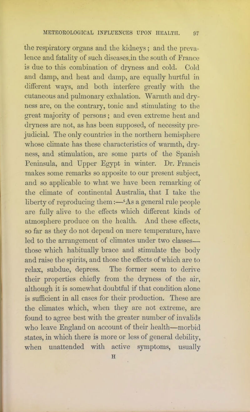 the respiratory organs and the kidneys; and the preva- lence and fatality of such diseases.in the south of France is due to this combination of dryness and cold. Cold and damp, and heat and damp, are equally hurtful in different ways, and botli interfere greatly with the cutaneous and pulmonary exhalation. Warmth and dry- ness are, on the contrary, tonic and stimulating to the great majority of persons; and even extreme heat and dryness are not, as has been supposed, of necessity pre- judicial. The only countries in the northern hemisphere whose climate has these characteristics of warmth, dry- ness, and stimulation, are some parts of the Spanish Peninsula, and Upper Egypt in winter. Dr. Francis makes some remarks so apposite to our present subject, and so applicable to what we have been remarking of the climate of continental Australia, that I take the liberty of reproducing them:—‘As a general rule people are fully alive to the effects which different kinds of atmosphere produce on the health. And these effects, so far as they do not depend on mere temperature, have led to the arrangement of climates under two classes— those which habitually brace and stimulate the body and raise the spirits, and those the effects of which are to relax, subdue, depress. The former seem to derive their properties chiefly from the dryness of the air, although it is somewhat doubtful if that condition alone is sufficient in all cases for their production. These are the climates which, when they are not extreme, are found to agree best with the greater number of invalids who leave England on account of their health—morbid states, in which there is more or less of general debility, when unattended with active symptoms, usually h