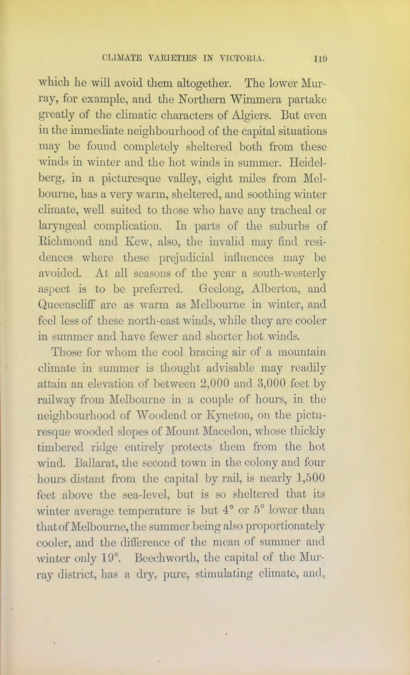 which he will avoid them altogether. The lower Mur- ray, for example, and the Northern Wimmera partake greatly of the climatic characters of Algiers. But even in the immediate neighbourhood of the capital situations may be found completely sheltered both from these winds in winter and the hot winds in summer. Heidel- berg, in a picturesque valley, eight miles from Mel- bourne, has a very warm, sheltered, and soothing winter climate, well suited to those who have any tracheal or laryngeal complication. In parts of the suburbs of Eichmond and Ivew, also, the invalid may find resi- dences where these prejudicial influences may be avoided. At all seasons of the year a south-westerly aspect is to be preferred. Geelong, Alberton, and Queenscliff are as warm as Melbourne in winter, and feel less of these north-east winds, while they are cooler in summer and have fewer and shorter hot winds. Those for whom the cool bracing air of a mountain climate in summer is thought advisable may readily attain an elevation of between 2,000 and 3,000 feet by railway from Melbourne in a couple of hours, in the neighbourhood of Woodend or Kyneton, on the pictu- resque wooded slopes of Mount Macedon, whose thickly timbered ridge entirely protects them from the hot wind. Ballarat, the second town in the colony and four hours distant from the capital by rail, is nearly 1,500 feet above the sea-level, but is so sheltered that its winter average temperature is but 4° or 5° lower than that of Melbourne, the summer being also proportionately cooler, and the difference of the mean of summer and winter only 19°. Beechworth, the capital of the Mur- ray district, lias a dry, pure, stimulating climate, and,