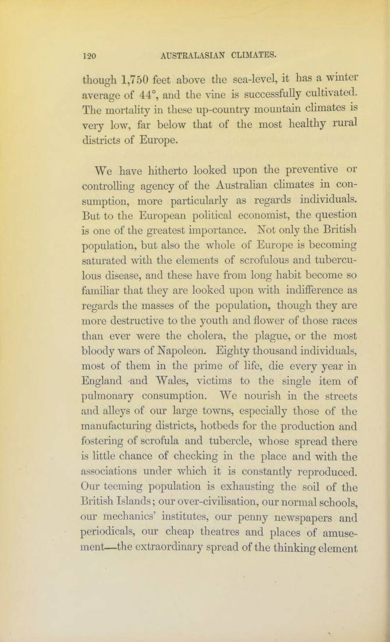 though 1,750 feet above the sea-level, it has a winter average of 44°, and the vine is successfully cultivated. The mortality in these up-country mountain climates is very low, far below that of the most healthy rural districts of Europe. We have hitherto looked upon the preventive or controlling agency of the Australian climates in con- sumption, more particularly as regards individuals. But to the European political economist, the question is one of the greatest importance. Not only the British population, but also the whole of Europe is becoming saturated with the elements of scrofulous and tubercu- lous disease, and these have from long habit become so familiar that they are looked upon with indifference as regards the masses of the population, though they are more destructive to the youth and flower of those races than ever were the cholera, the plague, or the most bloody wars of Napoleon. Eighty thousand individuals, most of them in the prime of life, die every year in England and Wales, victims to the single item of pulmonary consumption. We nourish in the streets and alleys of our large towns, especially those of the manufacturing districts, hotbeds for the production and fostering of scrofula and tubercle, whose spread there is little chance of checking in the place and with the associations under which it is constantly reproduced. Our teeming population is exhausting the soil of the British Islands; our over-civilisation, our normal schools, our mechanics’ institutes, our penny newspapers and periodicals, our cheap theatres and places of amuse- ment—the extraordinary spread of the thinking element